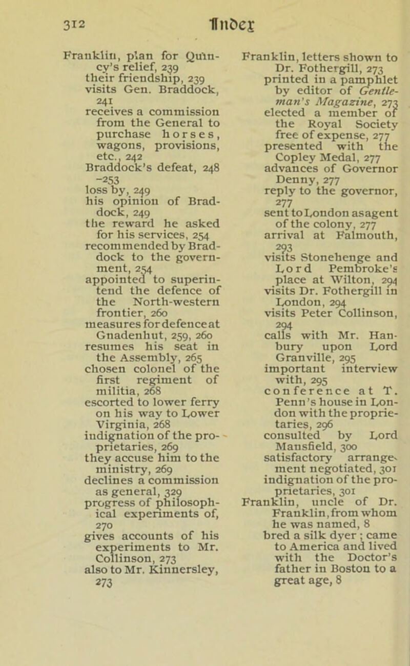 Franklin, p’.an for Quin- cy’s relief, 239 their friendship, 239 visits Gen. Braddock, 241 receives a commission from the General to purchase horses, wagons, provisions, etc., 242 Braddock’s defeat, 248 -253 loss by, 249 his opinion of Brad- dock, 249 the reward he asked for his services, 254 recommended by Brad- dock to the govern- ment, 254 appointed to superin- tend the defence of the North-western frontier, 260 measures fordefenceat Gnadenhut, 259, 260 resumes his seat in the Assembly, 265 chosen colonel of the first regiment of militia, 268 escorted to lower ferry on his way to Lower Virginia, 268 indignation of the pro- prietaries, 269 they accuse him to the ministry, 269 declines a commission as general, 329 progress of philosoph- ical experiments of, 270 gives accounts of his experiments to Mr. Collinson, 273 also to Mr. Kinnersley, 273 Franklin, letters shown to Dr. Fothergill, 273 printed in a pamphlet by editor of Gentle- man’s Magazine, 273 elected a member of the Royal Society free of expense, 277 presented with the Copley Medal, 277 advances of Governor Denny, 277 reply to the governor, 277 sent to London asagent of the colony, 277 arrival at Falmouth, 293 visits Stonehenge and Lord Pembroke’s place at Wilton, 294 visits Dr. Fothergill in London, 294 visits Peter Collinson, 294 calls with Mr. Han- bury upon Lord Granville, 295 important interview with, 295 conference at T. Penn’s house in Lon- don with the proprie- taries, 296 consulted by Lord Mansfield, 300 satisfactory arrange. ment negotiated, 301 indignation of the pro- prietaries, 301 Franklin, uncle of Dr. Franklin,from whom he was named, 8 bred a silk dyer ; came to America and lived with the Doctor’s father in Boston to a great age, 8