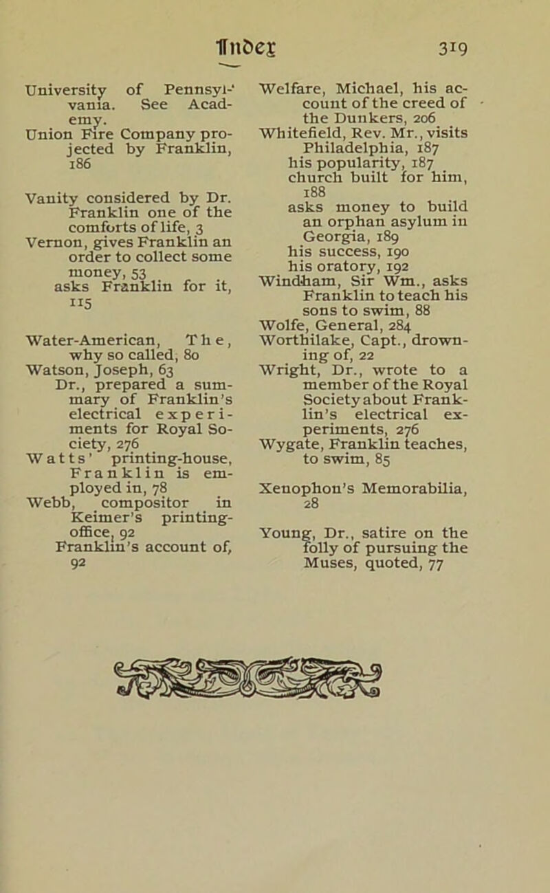 University of Pennsyl- vania. See Acad- emy. Union Fire Company pro- jected by Franklin, 186 Vanity considered by Dr. Franklin one of the comforts of life, 3 Vernon, gives Franklin an order to collect some money, 53 asks Franklin for it, 115 Water-American, The, why so called, 80 Watson, Joseph, 63 Dr., prepared a sum- mary of Franklin’s electrical experi- ments for Royal So- ciety, 276 Watts' printing-house, Franklin is em- ployed in, 78 Webb, compositor in Keimer’s printing- office, 92 Franklin's account of, 92 Welfare, Michael, his ac- count of the creed of the Dunkers, 206 Whitefield, Rev. Mr., visits Philadelphia, 187 his popularity, 187 church built for him, 188 asks money to build an orphan asylum in Georgia, 189 his success, 190 his oratory, 192 Windham, Sir Wm, asks Franklin to teach his sons to swim, 88 Wolfe, General, 284 Worthilake, Capt., drown- ing of, 22 Wright, Dr., wrote to a member of the Royal Society about Frank- lin’s electrical ex- periments, 276 Wygate, Franklin teaches, to swim, 85 Xenophon’s Memorabilia, 28 Young, Dr., satire on the folly of pursuing the Muses, quoted, 77