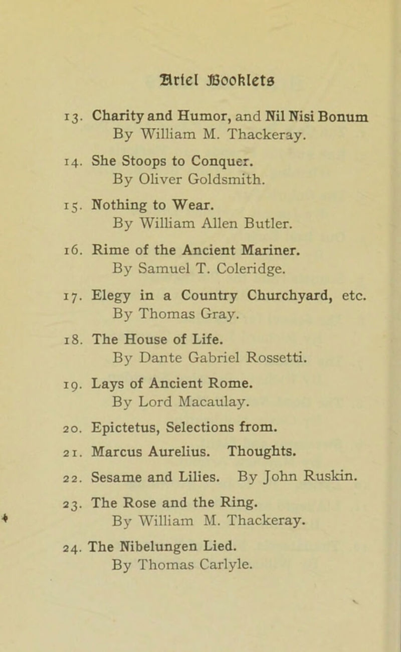 13. Charity and Humor, and Nil Nisi Bonum By William M. Thackeray. 14. She Stoops to Conquer. By Oliver Goldsmith. 15. Nothing to Wear. By William Allen Butler. 16. Rime of the Ancient Mariner. By Samuel T. Coleridge. 17. Elegy in a Country Churchyard, etc. By Thomas Gray. 18. The House of Life. By Dante Gabriel Rossetti. 19. Lays of Ancient Rome. By Lord Macaulay. 20. Epictetus, Selections from. 21. Marcus Aurelius. Thoughts. 22. Sesame and Lilies. By John Ruskin. 23. The Rose and the Ring. By William M. Thackeray. 24. The Nibelungen Lied. By Thomas Carlyle.