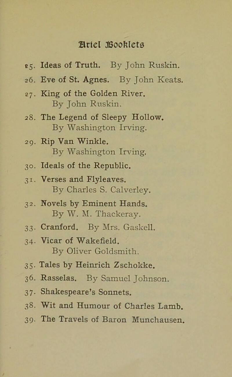 25. Ideas of Truth. By John Rusldn. 26. Eve of St. Agnes. By John Keats. 27. King of the Golden River. By John Ruskin. 28. The Legend of Sleepy Hollow. By Washington Irving. 29. Rip Van Winkle. By Washington Irving. 30. Ideals of the Republic. 31. Verses and Flyleaves. By Charles S. Calverley. 32. Novels by Eminent Hands. By W. M. Thackeray. 33. Cranford. By Mrs. Gaskell. 34. Vicar of Wakefield. By Oliver Goldsmith. 35. Tales by Heinrich Zschokke. 36. Rasselas. By Samuel Johnson. 37. Shakespeare’s Sonnets. 38. Wit and Humour of Charles Lamb. 39. The Travels of Baron Munchausen.