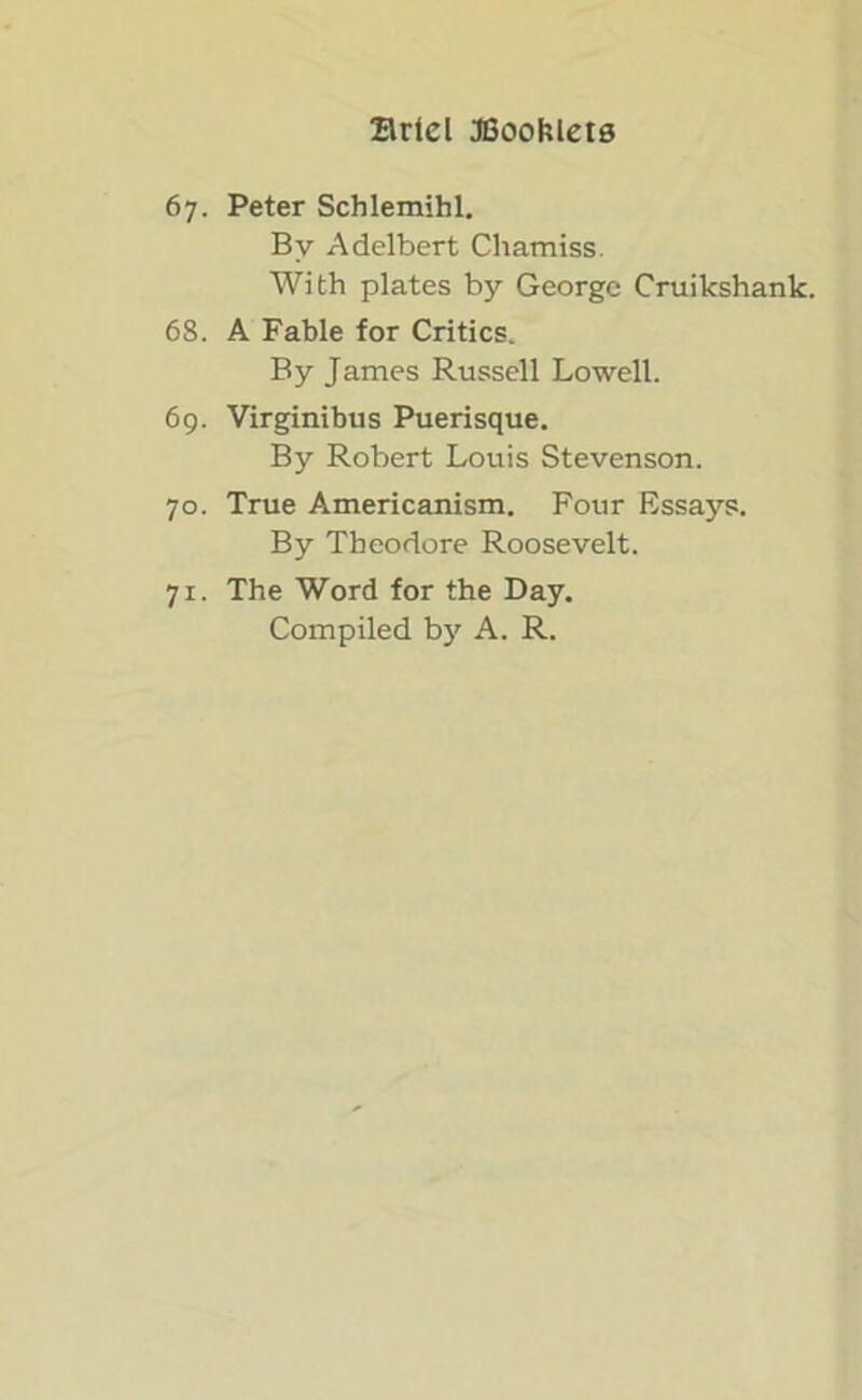 67. Peter Schlemihl. By Adelbert Chamiss. With plates by George Cruikshank. 68. A Fable for Critics. By James Russell Lowell. 69. Virginibus Puerisque. By Robert Louis Stevenson. 70. True Americanism. Four Essays. By Theodore Roosevelt. 71. The Word for the Day. Compiled by A. R.