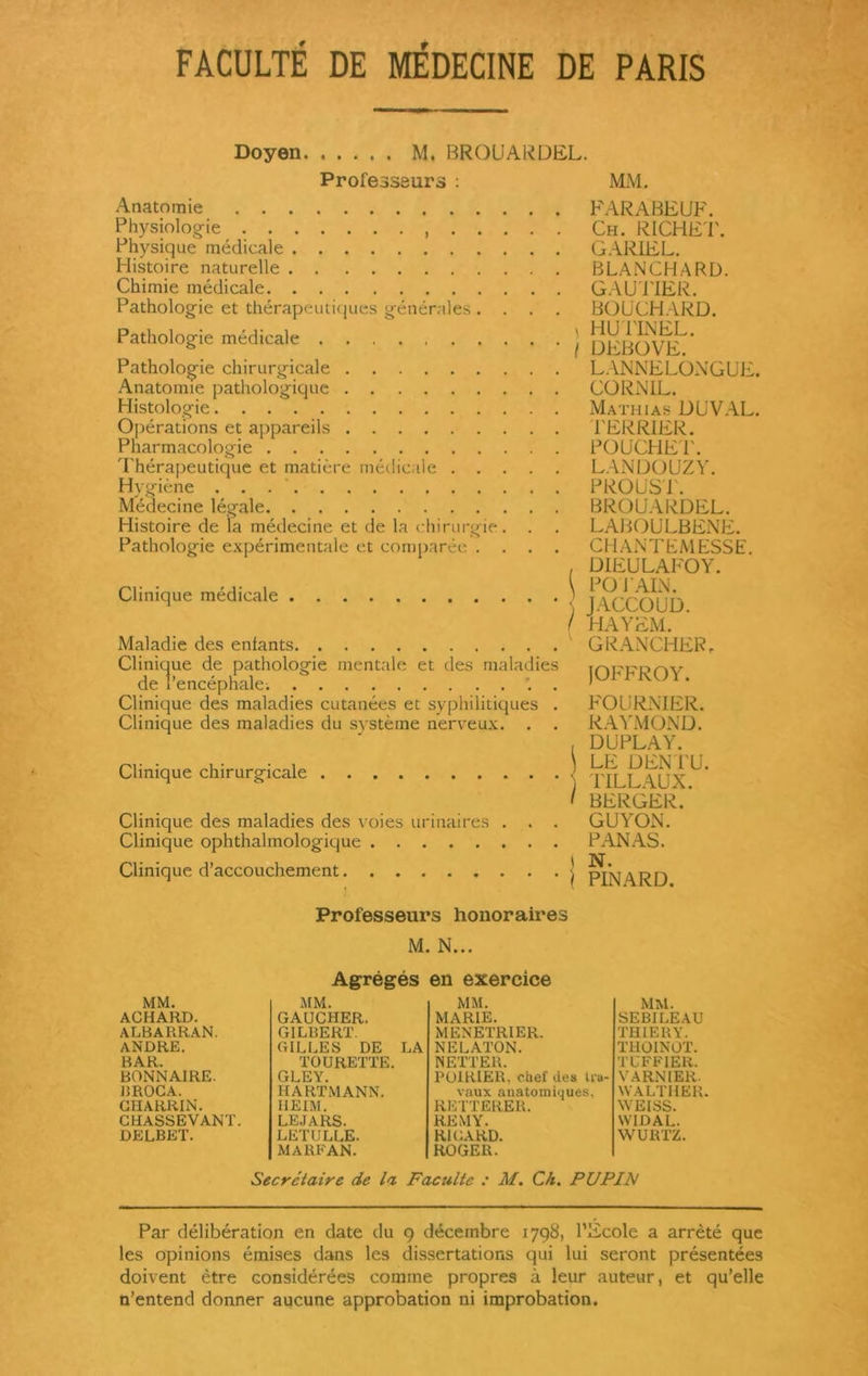 FACULTÉ DE MÉDECINE DE PARIS Doyen M, BROü'ARDEL. Professeurs : MM, Anatomie Physiologie , Physique médicale Histoire naturelle Chimie médicale Pathologie et thérapeutiques générales . . Pathologie médicale Pathologie chirurgicale Anatomie pathologique Histologie Opérations et appareils Pharmacologie I herapeutique et matière medicale Hygiène Médecine légale Histoire de la médecine et de la chirurgie. . Pathologie expérimentale et comparée . Clinique médicale Maladie des entants Clinique de pathologie mentale et des maladies de l'encéphale; ‘. . Clinique des maladies cutanées et syphilitiques . Clinique des maladies du système nerveux. . . Clinique chirurgicale Clinique des maladies des voies urinaires . . . Clinique ophthalmologique Clinique d’accouchement FARABEUF. Ch. RICHET. GARIEL. BLANCHARD. GAUTIER. BOUCHARD, t H U PINEL. \ DEBOVE. LANNELONGUE. CORNIL. Mathias DUVAL. TERRIER. POUCHET. LAN DO UZ Y. PROUST. BROUARDEL. LABOULBENE. CHANTLMESSE. , ÜIEULAFOY. \ POT AIN. JACCOUD. / HAYEM. GRANCHER, JOFFROY. FOURNIER. RAYMOND. , DUPLAY. \ LE DEN PU. ) TILLAUX. I BERGER. GUYON. PANAS. I N. \ PINARD. Professeurs honoraires M. N... Agrégés en exercice MM. MM. MM. ACHARD. GAUCHER. MARIE. ALBARRAN. GILBERT. MENETRIER. ANDRE. GILLES DE LA NELATON. BAR. TOURETTE. NETTER. BONNAIRE. GLEY. POIRIER, chef des tra- BROCA. HARTMANN. vaux anatomiques, CHARRIN. HEIM. REITERER. CHASSEVANT. le.iars. REMY. DELBET. LETULLE. RICARD. MARFAN. ROGER. MM. SEBILEAU TRIER Y. THOINOT. TUFFIER. VARNIER. WALTHER. WEISS. WIDAL. WURTZ. Secrétaire de la Faculté : M. Ch. PUPLN Par délibération en date du g décembre 1798, l’Ecole a arrêté que les opinions émises dans les dissertations qui lui seront présentées doivent être considérées comme propres à leur auteur, et qu’elle n’entend donner aucune approbation ni improbation.