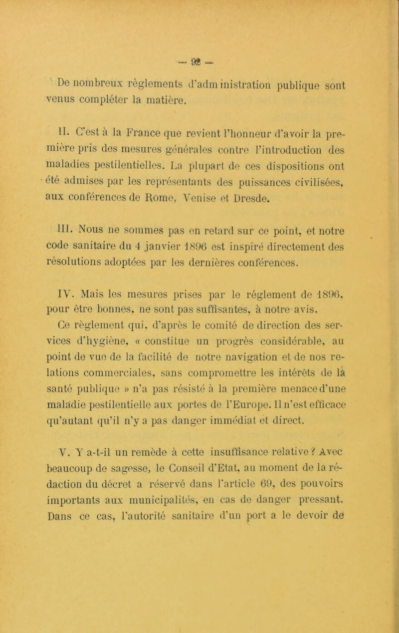 - 9* — De nombreux règlements d’administration publique sont venus compléter la matière. II. C’est à la France que revient l’honneur d’avoir la pre- mière pris des mesures générales contre l’introduction des maladies pestilentielles. La plupart de ces dispositions ont • été admises par les représentants des puissances civilisées, aux conférences de Rome, Venise et Dresde. III. Nous ne sommes pas en retard sur ce point, et notre code sanitaire du 4 janvier 1896 est inspiré directement des résolutions adoptées par les dernières conférences. IV. Mais les mesures prises par le réglement de 1896. pour être bonnes, ne sont pas suffisantes, à notre avis. Ce règlement qui, d’après le comité de direction des ser- vices d’hygiène, « constitue un progrès considérable, au point de vue de la facilité de notre navigation et de nos re- lations commerciales, sans compromettre les intérêts de la santé publique » n’a pas résisté à la première menace d'une maladie pestilentielle aux portes de l’Europe. 11 n'est efficace qu’autant qu’il n'y a pas danger immédiat et direct. V. Y a-t-il un remède à cette insuffisance relative? Avec beaucoup de sagesse, le Conseil d’Etat, au moment de la ré- daction du décret a réservé dans l'article 69, des pouvoirs importants aux municipalités, en cas de danger pressant. Dans ce cas, l’autorité sanitaire d’un port a le devoir de