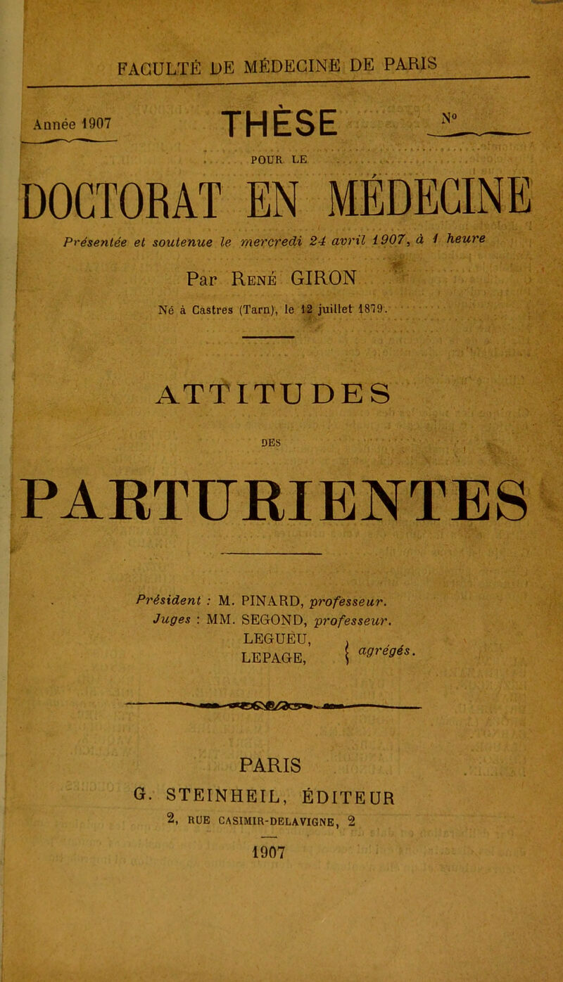 Année 1907 THÈSE r . POUR LE DOCTORAT EN MÉDECINE Présentée et soutenue le mercredi 24 avril 1907, à 1 heure Par René GIRON Né à Castres (Tarn), le 12 juillet 1819. . . - « . r fi ATTITUDES DES PARTURIENTES Président : M. PINARD, professeur. Juges : MM. SEGOND, professeur. LEGUEU, , LEPAGE, j a9re9és- PARIS G. STEINHEIL, ÉDITEUR