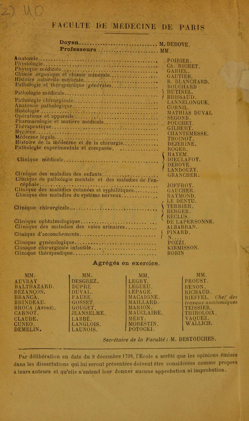 D°yen DEBOVE. Proiesseurs MM. Anatomie Physiologie Physique médicale ■ Chimie organique et chimie minérale Histoire naturelle médicale Pathologie et thérapeutique générales. Pathologie médicale ' Pathologie chirurgicale Anatomie pathologique ! ! 1 ! 1 ! ! ! 1 ! ! !  ' * Il istologie . Opérations et appareils ! Pharmacologie et matière médicale | ’ Thérapeutique Hygiène Médecine légale Histoire de la médecine et de la chirurgie . ... . ..... Pathologie expérimentale et comparée Clinique médicale.. Clinique des maladies des enfants Clinique de pathologie mentale et des maladies de l'en- céphale Clinique des maladies cutanées et syphilitiques Clinique des maladies du système nerveux \ . Clinique chirurgicale... Clinique ophtalmologique Clinique des maladies des voies urinaires Clinique d’accouchements Clinique gynécologique Clinique chirurgicale infantile Clinique thérapeutique POIBIER. Ch. ltlCHET. GARIEL. GAUTIER. R. BLANCHARD. BOUCHARD \ 1IUTINEL. } BRISSAUD. LANNELONGUE. CORNIL. MATHIAS DUVAL SECOND. POUCI1ET. GILBERT. CIIANTEMESSE. TIIOINOT. DEJERINE. ROGER. ( HAYEM. 1 DIEULAFOY. ) DEBOVE. f LANDOUZY. GRANCHER. JOFFROY. GAUCHER. RAYMOND. / LE DENTU. \ TERRIER. < BERGER. ( RECLUS. DE LAPERSONNE. ALBARRAN. j PINARD. I N.... POZZI. K1RMISSON. ROBIN Agrégés en exercice. MM. MM. MM. AUVRAY DESGREZ. LEGRY. BALTI1AZARD. DUPRÉ LEGUEU. BEZANÇON. DUVAL. LEPAGE. BRANCA. FAURE. MACAIGNE. BR1NDEAU. GOSSET. MAILLARD. BROCA (AsnaÉ). CARNOT. GOUGET. MARION. JEANSELME. MAUCLAIRE. CLAUDE. LABBÉ. MÉRY. CUNEO. LANGLOIS. MORESTIN. DEMELIN. LAUNOIS. POTOCKI. MM. PROUST. RENON. RICHAUD. R1EFFEL. Chef des travaux anatomiques TE1SS1ER. THIROLOIX. VAQUEZ. WALLICH. Secrétaire de la Faculté: M. DESTOUCIIES. Par délibération en date du 9 décembre H98, l'Ecole a arrêté que les opinions émises dans les dissertations qui lui seront présentées doivent être considérées comme propres à leurs auteurs et qu’elle n’entend leur donner aucune approbation ni improbation.