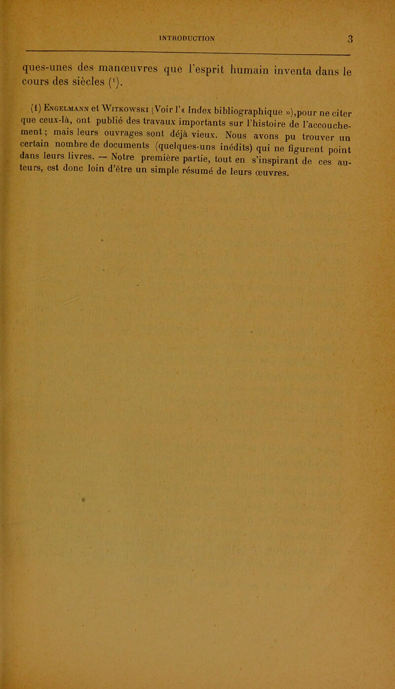 ques-unes des manœuvres que l'esprit humain inventa dans le cours des siècles (’). (1) Engelmann et Witkowski (Voir l’« Index bibliographique >.),pour ne citer que ceux-là, ont publié des travaux importants sur l’histoire de l’accouche- ment; mais leurs ouvrages sont déjà vieux. Nous avons pu trouver un certain nombre de documents (quelques-uns inédits) qui ne figurent point dans leurs livres. - Notre première partie, tout en s’inspirant de ces au- teurs, est donc loin d’être un simple résumé de leurs œuvres.