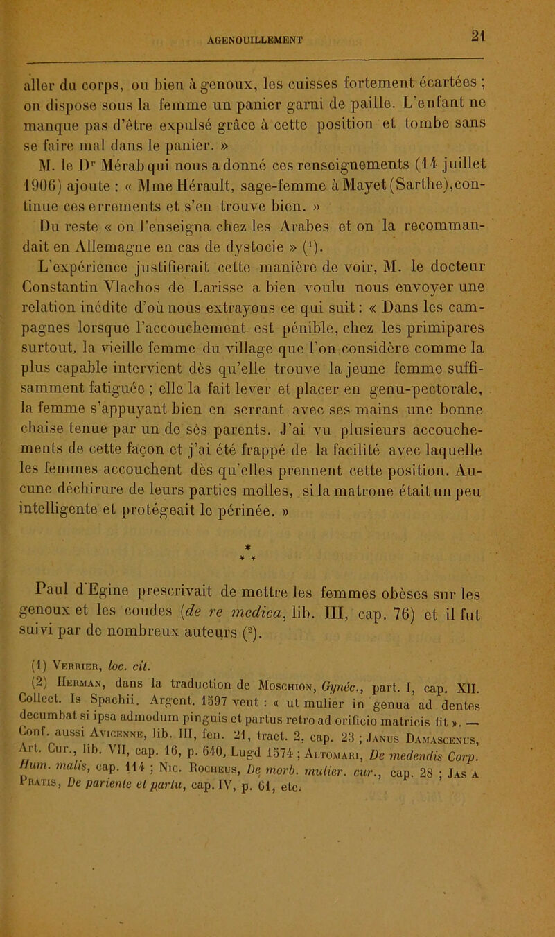 aller du corps, ou bien à genoux, les cuisses fortement écartées ; on dispose sous la femme un panier garni de paille. L'enfant ne manque pas d’être expulsé grâce à cette position et tombe sans se faire mal dans le panier. » M. le Dr Mérabqui nous adonné ces renseignements (14 juillet 1906) ajoute : « Mme Hérault, sage-femme à Mayet (Sarthe),con- tinue ces errements et s’en trouve bien. » Du reste « on l’enseigna chez les Arabes et on la recomman- dait en Allemagne en cas de dystocie » (1). L’expérience justifierait cette manière de voir, M. le docteur Constantin Vlachos de Larisse a bien voulu nous envoyer une relation inédite d’où nous extrayons ce qui suit: « Dans les cam- pagnes lorsque l’accouchement est pénible, chez les primipares surtout, la vieille femme du village que l’on considère comme la plus capable intervient dès qu’elle trouve la jeune femme suffi- samment fatiguée ; elle la fait lever et placer en genu-pectorale, la femme s’appuyant bien en serrant avec ses mains une bonne chaise tenue par un de sès parents. J’ai vu plusieurs accouche- ments de cette façon et j’ai été frappé de la facilité avec laquelle les femmes accouchent dès qu’elles prennent cette position. Au- cune déchirure de leurs parties molles, si la matrone était un peu intelligente et protégeait le périnée. » * * + Paul d Egine prescrivait de mettre les femmes obèses sur les genoux et les coudes [de re medica, lib. III, cap. 76) et il fut suivi par de nombreux auteurs (2). (1) Verrier, loc. cil. (2) Herman, dans la traduction de Moschion, Gynéc., part. I, cap. XII. Collect. Is Spachii. Argent. 1597 veut : « ut mulier in genua ad dentes decumbat si ipsa admodum pinguis et partus rétro ad orifxcio matricis fit ». — Conf aussi Avicenne, lib. III, fen. 21, tract. 2, cap. 23 ; Janus Damascenus, Art. Cur. lib. VII, cap. 16, p. 640, Lugd 1574 ; Altomari, De medendis Corp. Hum. mahs, cap. 114 ; Nie. Rociieus, De morb. mulier. cur., cap. 28 ; Jas a Fratis, De parienle et par tu, cap. IV, p. 61, etc;