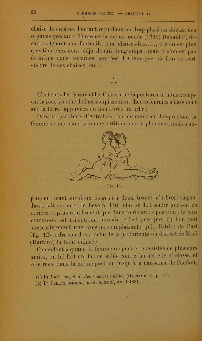 chaise de cuisine, l’enfant reçu dans un drap placé au devant des organes génitaux. Toujours la môme année (1864) Depaul (’j di- sait: « Quant aux fauteuils, aux chaises-lits , il n'en est plus question chez nous déjà depuis longtemps ; mais il n’en est pas de môme dans certaines contrées d’Allemagne où l’on se sert encore de ces chaises, etc. » * * * C’est chez les Sioux et les Cafres que la posture qui nous occupe est la plus voisine de l’accroupissement. Leurs femmes s’asseoient sur la terre, appuyées ou non après un arbre. Dans la province d’Astrahan, au moment de l’expulsion, la femme se met dans la môme attitude sur le plancher, mais s'ap- puie en avant sur deux sièges ou deux troncs d’arbres. Cepen- dant, fait curieux, le besoin d’un étai se fait sentir surtout en arrière et plus rapidement que dans toute autre position ; le plus commode est un soutien humain. C’est pourquoi (1 2) l’on voit successivement une voisine complaisante qui, district de Bari (fig. 12), offre son dos à celui de la parturiente ou district deMadi (Darfour) la tient enlacée. Cependant « quand la femme ne peut être assistée de plusieurs amies, on lui fait un tas de sable contre lequel elle s’adosse et elle reste dans la môme position jusqu à la naissance de l’enfant, (1) In Dicl. encyclop. des sciences tnédtc. (Dkchambre), p. 413. (2) Dc Felkin, Editnb. med- journal, avril 1S84.