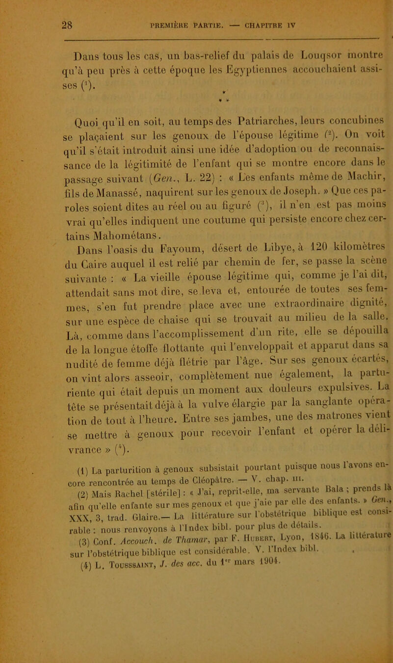 Dans tous les cas, un bas-relief du palais de Louqsor montre qu’ii peu près à cette époque les Egyptiennes accouchaient assi- ses (‘). ' * ¥ * Quoi qu’il en soit, au temps des Patriarches, leurs concubines se plaçaient sur les genoux de l'épouse légitime (•). On voit qu’il s’était introduit ainsi une idée d’adoption ou de reconnais- sance de la légitimité de l’enfant qui se montre encore dans le passage suivant (Gen., L. 22) : « Les enfants même de Machir, fils de Manassé, naquirent sur les genoux de Joseph. » Que ces pa- roles soient dites au réel ou au figuré (/’), il n’en est pas moins vrai qu’elles indiquent une coutume qui persiste encore chez cer- tains Mahométans. Dans l’oasis du Fayoum, désert de Libye, à 120 kilomètres du Caire auquel il est relié par chemin de fer, se passe la scène suivante: « La vieille épouse légitime qui, comme je l’ai dit, attendait sans mot dire, se leva et, entourée de toutes ses fem- mes, s’en fut prendre place avec une extraordinaire dignité, sur une espèce de chaise qui se trouvait au milieu de la salle. Là, comme dans l’accomplissement d'un rite, elle se dépouilla de la longue étoffe flottante qui l’enveloppait et apparut dans sa nudité de femme déjà flétrie par l’âge. Sur ses genoux écartés, on vint alors asseoir, complètement nue également, la partu- riente qui était depuis un moment aux douleurs expulsives. La tête se présentait déjà à la vulve élargie par la sanglante opera- tion de tout à l’heure. Entre ses jambes, une des matrones vient se mettre à genoux pour recevoir l’enfant et opérer la déli- vrance » (4). (1) La parturilion à genoux subsistait pourtant puisque nous l'avons en- core rencontrée au temps de Cléopâtre. \ . cliap. ni. (2) Mais Raehel [stérile] : « J’ai, reprit-elle, ma servante Bala ; prends li afin qu’elle enfante sur mes genoux et que j’aie par elle des enfants. » en-, XXX, 3, trad. Glaire.— La littérature sur l'obstétrique biblique est con>i- rabie’: nous renvoyons à l’Index bibl. pour plus de détails (3) Conf. Accouch. de Thamar, par F. Hubert, Lyon, lb4b. La littérature sur l’obstétrique biblique est considérable. V. l’Index bibl. (4) L. Tousssaint, J. des acc. du 1 mars 1904.