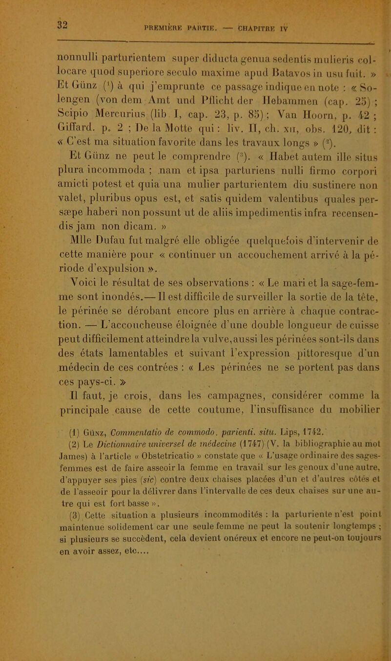 nonnulli parturientem super diductagenua sedentis mulieris col- locare quod superiore seculo maxime apud Datavos in usu fuit. » Et Günz (‘) à qui j’emprunte ce passage indique en note : « So- lengen (von dem Amt und Pflicht der Hebammen (cap. 25); Scipio Mercurius (lib I, cap. 23, p. 85) ; Van lloorn, p. 42; Giffard. p. 2 ; De la Motte qui: liv. Il, ch. xii, obs. 120, dit: « C’est ma situation favorite dans les travaux longs » (1 2 3). Et Günz ne peut le comprendre (:!). « Habet autem ille situs plura incommoda ; nam et ipsa parturiens nulli lîrmo corpori amicti potest et quia una millier parturientem diu sustinere non valet, pluribus opus est, et satis quidem valentibus quales per- sæpe haberi nonpossunt ut de aliis impedimentis infra recensen- disjam non dicam. » Mlle Dufau fut malgré elle obligée quelquefois d’intervenir de cette manière pour « continuer un accouchement arrivé à la pé- riode d’expulsion ». Voici le résultat de ses observations : « Le mari et la sage-fem- me sont inondés.— Il est difficile de surveiller la sortie de la tète, le périnée se dérobant encore plus en arrière à chaque contrac- tion. — L’accoucheuse éloignée d’une double longueur de cuisse peut difficilement atteindre la vulve,aussi les périnées sont-ils dans des états lamentables et suivant l’expression pittoresque d’un médecin de ces contrées : « Les périnées ne se portent pas dans ces pays-ci. » Il faut, je crois, dans les campagnes, considérer comme la principale cause de cette coutume, l’insuffisance du mobilier (1) Günz, Commentalio de commodo. parienli. situ. Lips, 1742. (2) Le Dictionnaire universel de médecine (1747) (V. la bibliographie au mot James) à l’article « Obstetricatio » constate que « L’usage ordinaire des sages- femmes est de faire asseoir la femme en travail sur les genoux d’une autre, d'appuyer ses pies (sic) contre deux chaises placées d’un et d’autres côtés et de l’asseoir pour la délivrer dans l’intervalle de ces deux chaises sur une au- tre qui est fort basse». (3) Cette situation a plusieurs incommodités: la parturiente n’est point maintenue solidement car une seule femme ne peut la soutenir longtemps ; si plusieurs se succèdent, cela devient onéreux et encore ne peut-on toujours en avoir assez, etc....