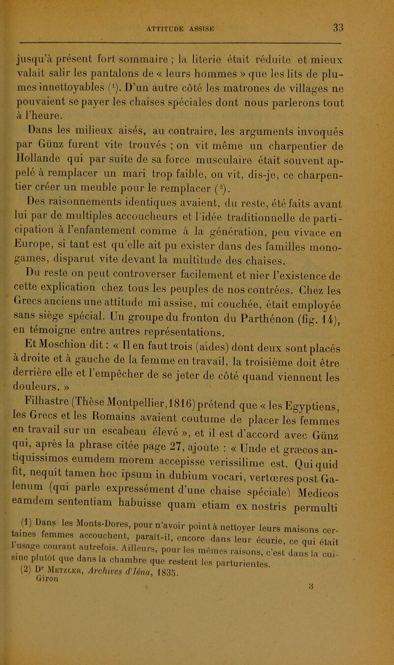 jusqu’à présent fort sommaire ; la literie était réduite et mieux valait salir les pantalons de « leurs hommes » que les lits de plu- mes innettoyables (l).D’un autre côté les matrones de villages ne pouvaient se payer les chaises spéciales dont nous parlerons tout à l’heure. Hans les milieux aisés, au contraire, les arguments invoqués par Günz furent vite trouvés ; on vit même un charpentier de Hollande qui par suite de sa force musculaire était souvent ap- pelé à remplacer un mari trop faible, on vit, dis-je, ce charpen- tier créer un meuble pour le remplacer (2). Des raisonnements identiques avaient, du reste, été faits avant lui par de multiples accoucheurs et l'idée traditionnelle de parti- cipation a 1 enfantement comme à la génération, peu vivace en Europe, si tant est qu’elle ait pu exister dans des familles mono- games, disparut vite devant la multitude des chaises. Du reste on peut controversée facilement et nier l’existence de cette explication chez tous les peuples de nos contrées. Chez les Grecs anciens une attitude mi assise, mi couchée, était employée sans siège spécial. Un groupe du fronton du Parthénon (fig. 14), en témoigne entre autres représentations. Et Moschion dit. « Tl en faut trois (aides) dont deux sont placés àdioite et à gauche de la femme en travail, la troisième doit être derrière elle et 1 empêcher de se jeter de côté quand viennent les douleurs. » Filhastre (Thèse Montpellier,1816)prétend que « les Egyptiens, les Grecs et les Romains avaient coutume de placer les femmes en travail sur un escabeau élevé », et il est d’accord avec Günz qm, après la phrase citée page 27, ajoute : « (Jnde et græcos an- tiquissimos eumdem morem accepisse verissilime est. Quiquid ht, nequit tamen hoc ipsum in dubium vocari, vertœres post Ga- lenum (qui parle expressément d’une chaise spéciale) Medicos eamdem sententiam habuisse quam etiam ex nostris permulti Jll D?nS 168 M°nts'DK0res> P°ur n’avoir PO^t à nettoyer leurs maisons cer- taines femmes accouchent, paraît-il, encore dans leur écurie, ce qui était 1 usage courant autrefois. Ailleurs, pour les mômes raisons, c’est dans la cm sine plutôt que dans la chambre que restent les parturientes. (2) U1- Metzuer, Archives d'Iéna, 183b Giron 3