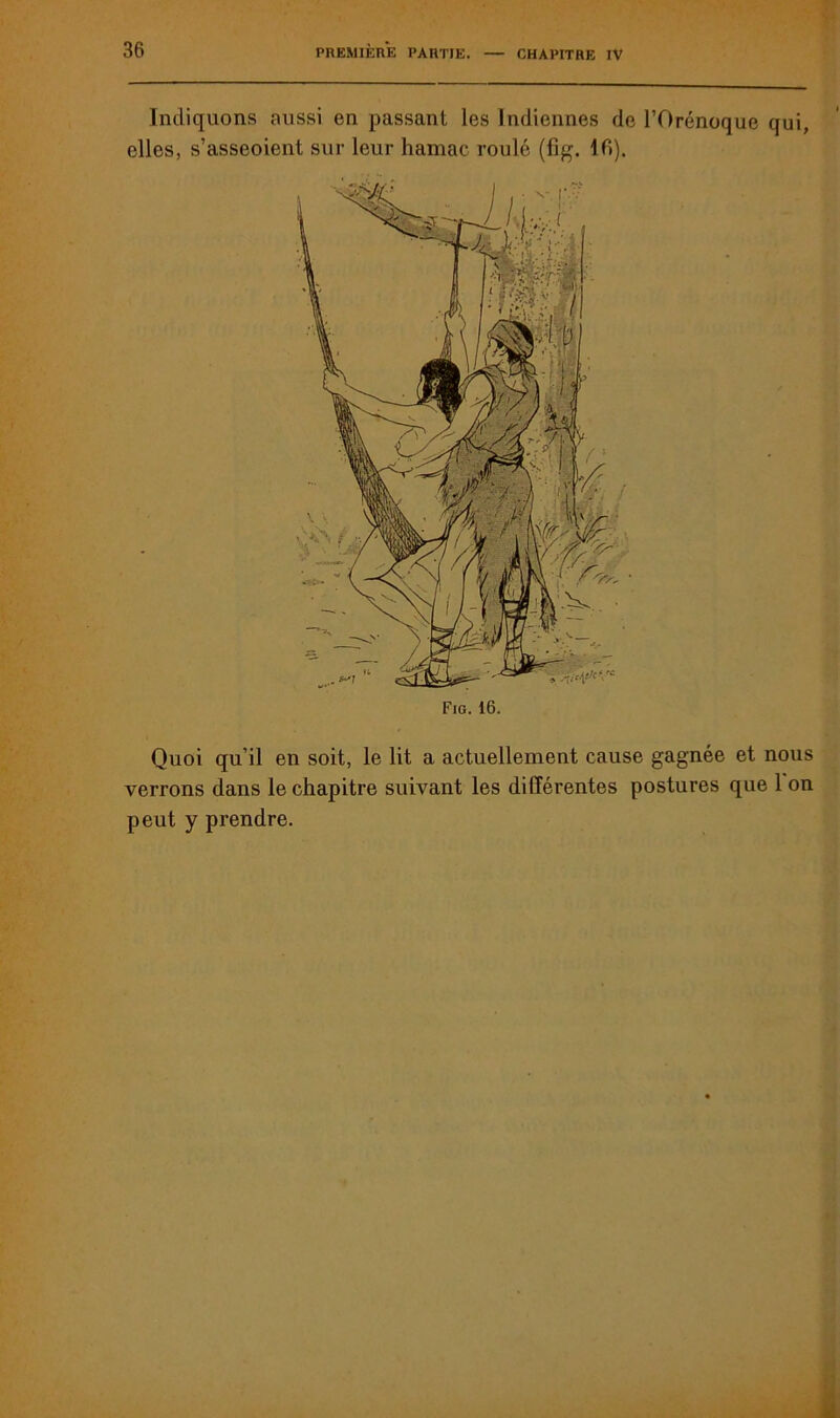 Indiquons aussi en passant les Indiennes de l’Orénoque qui, elles, s’asseoient sur leur hamac roulé (fig. 10). Quoi qu’il en soit, le lit a actuellement cause gagnée et nous verrons dans le chapitre suivant les différentes postures que 1 on peut y prendre. Fig. 16.