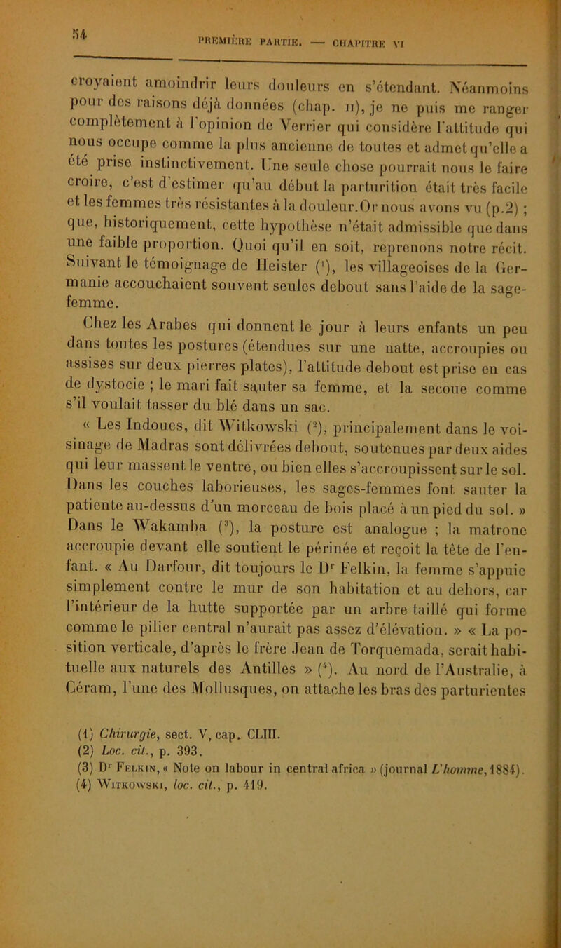 PREMIÈRE PARTIE. — CHAPITRE VI croyaient amoindrir leurs douleurs en s’étendant. Néanmoins pour des raisons déjà données (chap. n), je ne puis me ranger complètement a 1 opinion de Verrier qui considère l'attitude qui nous occupe comme la plus ancienne de toutes et admet qu’elle a ete prise instinctivement. Une seule chose pourrait nous le faire croire, c est d estimer qu’au début la parturition était très facile et les femmes très résistantes à la douleur.Or nous avons vu (p.2) ; que, historiquement, cette hypothèse n’était admissible que dans une faible proportion. Quoi qu’il en soit, reprenons notre récit. Suivant le témoignage de Heister ('), les villageoises de la (1er- manie accouchaient souvent seules debout sans Laide de la sage- femme. Chez les Arabes qui donnent le jour à leurs enfants un peu dans toutes les postures (étendues sur une natte, accroupies ou assises sur deux pierres plates), 1 attitude debout est prise en cas de dystocie ; le mari fait sauter sa femme, et la secoue comme s’il voulait tasser du blé dans un sac. « Les Indoues, dit Witkowski (-), principalement dans le voi- sinage de Madras sont délivrées debout, soutenues par deux aides qui leur massent le ventre, ou bien elles s’accroupissent sur le sol. Dans les couches laborieuses, les sages-femmes font sauter la patiente au-dessus d’un morceau de bois placé à un pied du sol. » Dans le Wakamba (1 2 3), la posture est analogue ; la matrone accroupie devant elle soutient le périnée et reçoit la tète de ren- iant. « Au Darfour, dit toujours le Dr Felkin, la femme s’appuie simplement contre le mur de son habitation et au dehors, car 1 intérieur de la butte supportée par un arbre taillé qui forme comme le pilier central n’aurait pas assez d’élévation. » « La po- sition verticale, d’après le irère Jean de Torquemada, serait habi- tuelle aux naturels des Antilles » (4). Au nord de l’Australie, à Oéram, l’une des Mollusques, on attache les bras des parturientes (1) Chirurgie, sect. V,cap. CLIII. (2) Lnc. cil., p. 393. (3) Dr Felkin,« Note on labour in centralafrica «(journal L'homme, 1884).