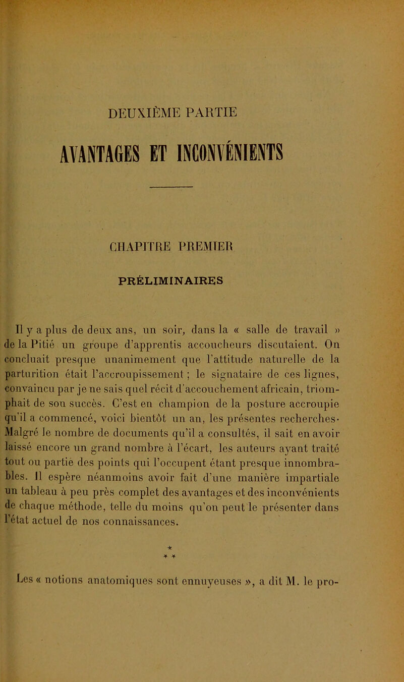 DEUXIÈME PARTIE AVANTAGES ET INCONVÉNIENTS CHAPITRE PREMIER PRÉLIMINAIRES Il y a plus de deux ans, un soir, dans la « salle de travail » de la Pitié un groupe d’apprentis accoucheurs discutaient. On concluait presque unanimement que l’attitude naturelle de la parturition était l’accroupissement ; le signataire de ces lignes, convaincu par je ne sais quel récit d’accouchement africain, triom- phait de son succès. C’est en champion de la posture accroupie qu'il a commencé, voici bientôt un an, les présentes recherches- Malgré Je nombre de documents qu’il a consultés, il sait en avoir laissé encore un grand nombre à l’écart, les auteurs ayant traité tout ou partie des points qui l’occupent étant presque innombra- bles. R espère néanmoins avoir fait d’une manière impartiale un tableau à peu près complet des avantages et des inconvénients de chaque méthode, telle du moins qu’on peut le présenter dans l’état actuel de nos connaissances. ★ * * Les « notions anatomiques sont ennuyeuses », a dit M. le pro-