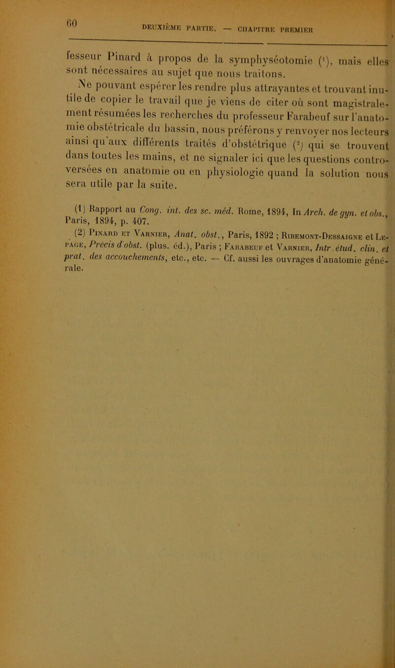 DEUXIÈME PARTIE. — CHAPITRE PREMIER fesseur Pinard à propos de la symphyséotomie (’), mais elles sont nécessaires au sujet que nous traitons. i\e pouvant espérer les rendre plus attrayantes et trouvant inu- tile de copier le travail que je viens de citer où sont magistrale- ment résumées les recherches du professeur Farabeuf sur l’anato- mie obstétricale du bassin, nous préférons y renvoyer nos lecteurs ainsi qu aux différents traités d’obstétrique (-) qui se trouvent dans toutes les mains, et ne signaler ici que les questions contro- versées en anatomie ou en physiologie quand la solution nous sera utile par la suite. (1) Rapport au Cong. int. des sc. méd. Rome, 1894, In Arch. de qyn. elobs. Paris, 1894, p. 407. (2) Pinard et Varnier, Anat. obst., Paris, 1892 ; Ribemont-Dessaigne et Le- page, Précis d obst. (plus, éd.), Paris ; Farabeuf et Varnier, Inlr.étud. clin, et pra.t. des accouchements, etc., etc. — Cf. aussi les ouvrages d’anatomie géné- rale.