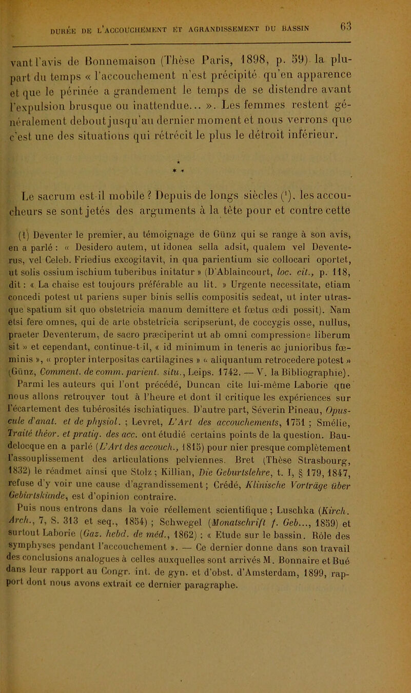 duree de l’accoücjiEment ET AGRANDISSEMENT DU DASSIN vantl'avis de Bonnemaison (Thèse Paris, 1898, p. 59) la plu- part du temps « l'accouchement n’est précipité qu'en apparence et. que le périnée a grandement le temps de se distendre avant l'expulsion brusque ou inattendue... ». Les femmes restent gé- néralement debout jusqu'au dernier moment et nous verrons que c'est une des situations qui rétrécit le plus le détroit inférieur. ★ * 4 Le sacrum est-il mobile ? Depuis de longs siècles ('). les accou- cheurs se sont jetés des arguments à la tète pour et contre cette (l) Deventer le premier, au témoignage de Giinz qui se range à son avis, en a parlé : « Desidero autem, ut idonea sella adsit, qualem vel Devente- rus, vel Celeb. Friedius excogilavit, in qua parientium sic collocari oportet, ut solis cssium ischium tuberibus initatur » (D Ablaincourt, loc. cit., p. 118, dit: « La chaise est toujours préférable au lit. » Urgente necessitate, etiam concedi potest ut pariens super binis sellis compositis sedeat, ut inter utras- que spatium sit quo obsletricia manum demitlere et fœtus œdi possit). Nam etsi fere omnes, qui de arte obstetrieia scripser'unt, de coccygis osse, nullus, praeter Deventerum, de sacro præciperint ut ab omni compressione liberum sit » et cependant, continue-t-il, « id minimum in teneris ac junioribus fœ~ minis », « propter interpositas carlilagines » <> aliquantum retrocedere potest » (Günz, Comment, de comm. parient, situ., Leips. 1742. — V. la Bibliographie). Parmi les auteurs qui l’ont précédé, Duncan cite lui-même Laborie que nous allons retrouver tout à l’heure et dont il critique les expériences sur l'écartement des tubérosités ischiatiques. D’autre part, Séverin Pineau, Opus- cule d'anal, et de physiol. ; Levret, L’Art des accouchements, 1751 ; Smélie, Traité théor. et praliq. des acc. ont étudié certains points de la question. Bau- delocque en a parlé (L’Art des accouch., 1815) pour nier presque complètement l’assouplissement des articulations pelviennes. Bret (Thèse Strasbourg, 1832) le réadmet ainsi que Stolz ; Killian, Die Geburtslehre, t. I, § 179, 1847, refuse d’y voir une cause d’agrandissement ; Crédé, Klinische Vorlrdge über Gebiirlskùnde, est d’opinion contraire. Puis nous entrons dans la voie réellement scientifique; Luschka (Kirch. Arch., 7, S. 313 et seq., 1854) ; Schwegel (Monatschrift f. Geb..., 1859) et surtout Laborie (Gaz. hebd. de méd., 1862) : « Etude sur le bassin. Rôle des symphyses pendant l’accouchement ». — Ce dernier donne dans son travail des conclusions analogues à celles auxquelles sont arrivés M. Bonnaire et Bué dans leur rapport au Congr. inl. de gyn. et d'obst. d’Amsterdam, 1899, rap- port dont nous avons extrait ce dernier paragraphe.