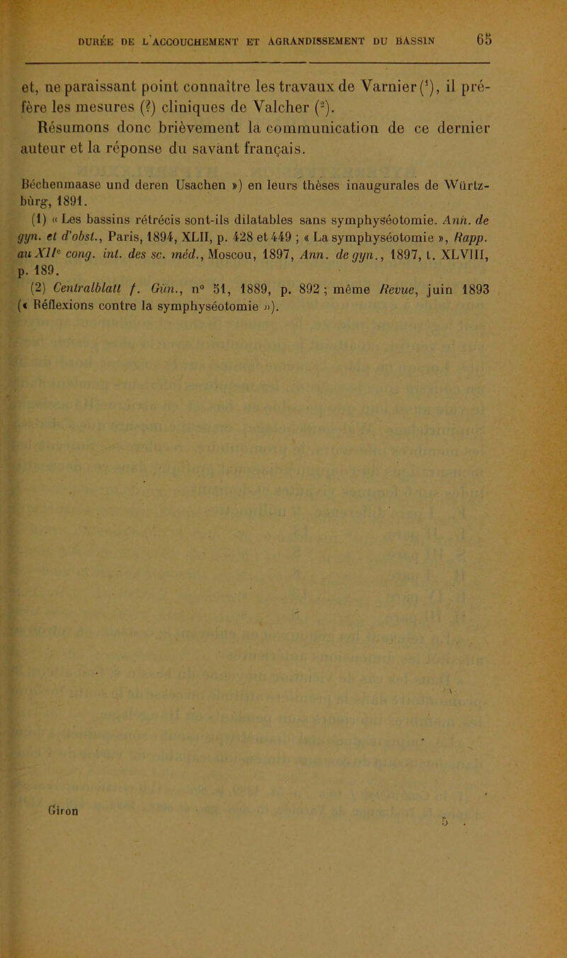 et, ne paraissant point connaître les travaux de Yarnier(1), il pré- fère les mesures (?) cliniques de Yalcher (-). Résumons donc brièvement la communication de ce dernier auteur et la réponse du savant français. Béchenmaase und deren Usachen ») en leurs thèses inaugurales de Würtz- bùrg, 1891. (1) « Les bassins rétrécis sont-ils dilatables sans symphyséotomie. Anh. de gyn. et d’obsl., Paris, 1894, XLII, p. 428 et 449 ; « La symphyséotomie », Rapp. au XI/0 cong. inl. des sc. méd., Moscou, 1897, Ann. de gyn., 1897, t. XLVJI1, p. 189. (2) Cenlralblalt f. Gain., n° 51, 1889, p. 892 ; même Revue, juin 1893 (< Réflexions contre la symphyséotomie »). Giron