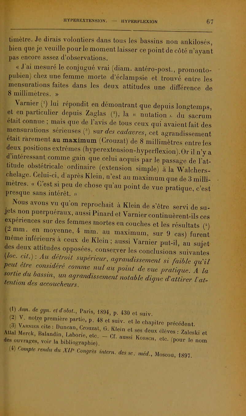 timètre. Je dirais volontiers dans tous les bassins non ankilosés, bien que je veuille pour le moment laisser ce point de côté n’ayant pas encore assez d’observations. « J'ai mesuré le conjugué vrai (diam. antéro-post., promonto- pubien) chez une femme morte d’éclampsie et trouvé entre les mensurations faites dans les deux attitudes une différence de 8 millimètres. » A arnier (*) lui répondit en démontrant que depuis longtemps, et en particulier depuis Zaglas (2), la « nutation du sacrum était connue ; mais que de l’avis de tous ceux qui avaient fait des mensurations sérieuses (3) suv des cadavres, cet agrandissement était rarement au maximum (Crouzat) de 8 millimètres entre les deux positions extrêmes (hyperextension-hyperflexion).Or il n’y a d intéressant, comme gain que celui acquis par le passage de l’at- titude obstétricale ordinaire (extension simple) à la Walchers- chelage. Celui-ci, d après Klein, n’est au maximum que de 3 milli- métrés. « C est si peu de chose qu’au point de vue pratique, c’est presque sans intérêt. » ^ Nous avons vu qu’on reprochait à Klein de s’être servi de su- jets non puerpuéraux, aussi Pinard et Varnier continuèrent-ils ces expériences sur des femmes mortes en couches et les résultats (*) (- mm. en moyenne, 4 mm. au maximum, sur 9 cas) furent meme inferieurs a ceux de Klein ; aussi Varnier put-il, au sujet ^ deux attitudes opposées, conserveries conclusions suivantes î, ' C!,']' U d'Hroit supérieur, agrandissement si faible qu'il 2 7 r ^ COmme nul™P°™ JevuepJtiçue. A la ^tz:^:zrdissement noiMe ^ (I) Ann. de gyn. eld'obst., Paris, 1894, p. 430 et suiv 2 V. noire première partie, p. « et suiv. et I, ehapilre précédent (3) Varnier cite: Duncan, Crouzat G Klein ei i Allai Merck, Malandin, Laborie etc ’ Cf à k : Zaleski et des ouvrages, voir la bibliographie). ’ ^ V°SCH’ elc- (Pour le nom (4) C°mple rendU du XII° Con*rès inle™- des sc. méd., Moscou, 1897.