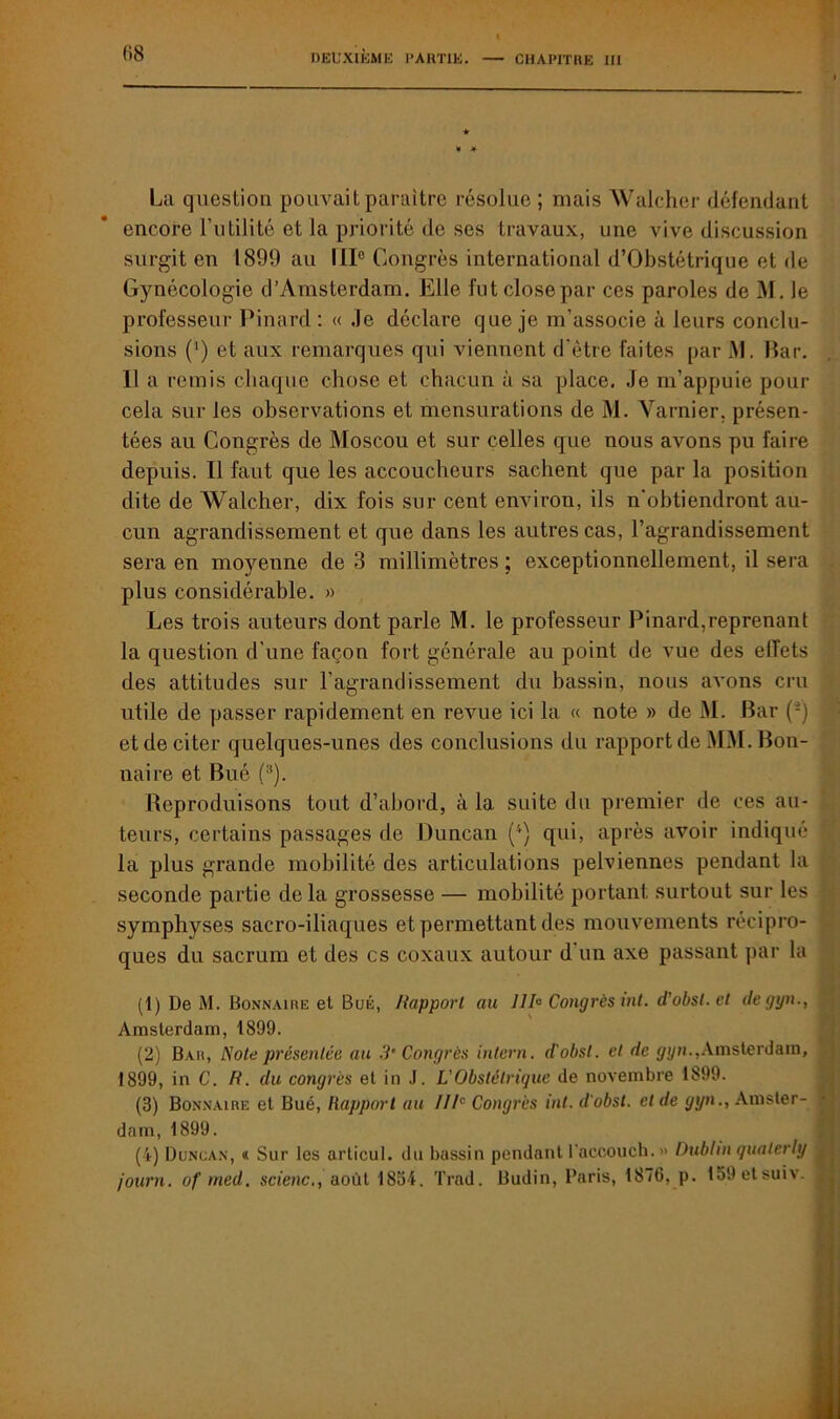 La question pouvait paraître résolue ; mais Walcher défendant encore Futilité et la priorité de ses travaux, une vive discussion surgit en 1899 au IIIe Congrès international d’Obstétrique et de Gynécologie d’Amsterdam. Elle fut close par ces paroles de M. le professeur Pinard: « Je déclare que je m’associe à leurs conclu- sions (') et aux remarques qui viennent d'ètre faites par M. Bar. 11 a remis chaque chose et chacun à sa place. Je m’appuie pour cela sur les observations et mensurations de M. Yarnier, présen- tées au Congrès de Moscou et sur celles que nous avons pu faire depuis. Il faut que les accoucheurs sachent que par la position dite de Walcher, dix fois sur cent environ, ils n'obtiendront au- cun agrandissement et que dans les autres cas, l’agrandissement sera en moyenne de 3 millimètres ; exceptionnellement, il sera plus considérable. » Les trois auteurs dont parle M. le professeur Pinard,reprenant la question d’une façon fort générale au point de vue des effets des attitudes sur l’agrandissement du bassin, nous avons cru utile de passer rapidement en revue ici la « note » de M. Bar (£) et de citer quelques-unes des conclusions du rapport de MM. Bon- naire et Bué (1 2 3). Reproduisons tout d’abord, à la suite du premier de ces au- teurs, certains passages de Duncan (4) qui, après avoir indiqué la plus grande mobilité des articulations pelviennes pendant la seconde partie de la grossesse — mobilité portant surtout sur les symphyses sacro-iliaques et permettant des mouvements récipro- ques du sacrum et des es coxaux autour d un axe passant par la (1) De M. Bonnaire et Bué, Rapport au 11b Congrès int. d’obst. et degyn., Amsterdam, 1899. (2) Bar, Note présentée au 3’Congrès intern. d'obst. cl de gyn.,Amsterdam, 1899, in C. R. du congrès et in J. L'Obstétrique de novembre 1899. (3) Bonnaire et Bué, Rapport au IIIe Congrès int. d'obst. et de yyn., Amster- dam, 1899. (i) Duncan, « Sur les articul. du bassin pendant l'accouch.» Dublin quaterly journ. of med. scienc., août 1854. Trad. Budin, Paris, 1876, p. 159etsuiv.