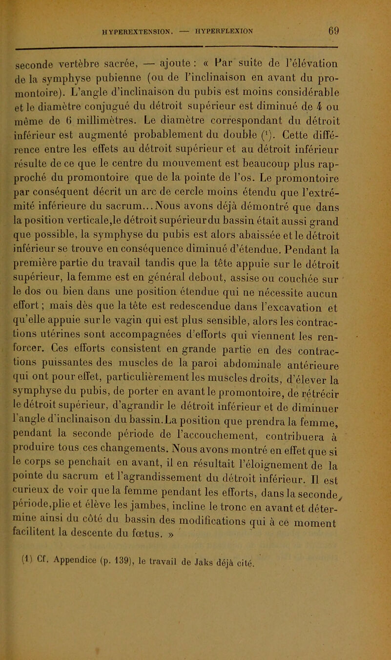 seconde vertèbre sacrée, — ajoute: « Par suite de l’élévation de la symphyse pubienne (ou de l’inclinaison en avant du pro- montoire). L’angle d’inclinaison du pubis est moins considérable et le diamètre conjugué du détroit supérieur est diminué de 4 ou même de (3 millimètres. Le diamètre correspondant du détroit inférieur est augmenté probablement du double (1). Cette diffé- rence entre les effets au détroit supérieur et au détroit inférieur résulte de ce que le centre du mouvement est beaucoup plus rap- proché du promontoire que de la pointe de l’os. Le promontoire par conséquent décrit un arc de cercle moins étendu que l’extré- mité inférieure du sacrum...Nous avons déjà démontré que dans la position verticale,le détroit supérieurdu bassin était aussi grand que possible, la symphyse du pubis est alors abaissée elle détroit inférieur se trouve en conséquence diminué d’étendue. Pendant la première partie du travail tandis que la tête appuie sur le détroit supérieur, la femme est en général debout, assise ou couchée sur le dos ou bien dans une position étendue qui ne nécessite aucun effort ; mais dès que la tête est redescendue dans l’excavation et quelle appuie sur le vagin qui est plus sensible, alors les contrac- tions utérines sont accompagnées d’efforts qui viennent les ren- forcer. Ces efforts consistent en grande partie en des contrac- tions puissantes des muscles de la paroi abdominale antérieure qui ont pour effet, particulièrement les muscles droits, d’élever la symphyse du pubis, de porter en avant le promontoire, de rétrécir le détroit supérieur, d’agrandir le détroit inférieur et de diminuer 1 angle d inclinaison du bassin.La position que prendra la femme, pendant la seconde période de l’accouchement, contribuera à produire tous ces changements. Nous avons montré en effet que si le corps se penchait en avant, il en résultait l’éloignement de la pointe du sacrum et l’agrandissement du détroit inférieur. Il est curieux de voir que la femme pendant les efforts, dans la seconde, période,plie et élève les jambes, incline le tronc en avant et déter- mine ainsi du coté du bassin des modifications qui à ce moment facilitent la descente du fœtus. » (t) Cf. Appendice (p. 139), le travail de Jaks déjà cité.