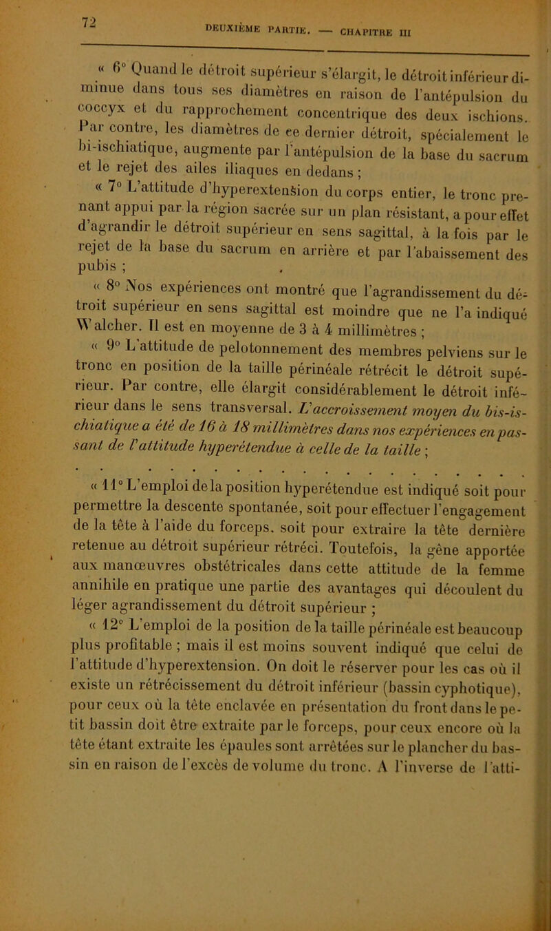 CHAPITRE III « Quand le détroit supérieur s’élargit, le détroit inférieur di- minue dans tous ses diamètres en raison de l’antépulsion du coccyx et du rapprochement concentrique des deux ischions. Par contre, les diamètres de ce dernier détroit, spécialement le bwschiatique, augmente par l’antépulsion de la base du sacrum et le rejet des ailes iliaques en dedans; « 7° L attitude d hyperextension du corps entier, le tronc pre- nant, appui par la région sacrée sur un plan résistant, a pour effet d’agrandir le détroit supérieur en sens sagittal, à la fois par le lejet de la hase du sacrum en arrière et par l’abaissement des pubis ; « 8° Nos expériences ont montré que l’agrandissement du dé- troit supérieur en sens sagittal est moindre que ne l’a indiqué W alcher. Tl est en moyenne de 3 à 4 millimètres ; « 9° L attitude de pelotonnement des membres pelviens sur le tronc en position de la taille périnéale rétrécit le détroit supé- rieur. Par contre, elle élargit considérablement le détroit infé- rieui dans le sens transversal. L'accroissement moyen du bis-is- chiatique a été de 16 à 18 millimètres dans nos expériences en pas- sant de l attitude hyperétendue à celle de la taille ; « 11° L emploi de la position hyperétendue est indiqué soit pour pei mettre la descente spontanée, soit pour effectuer rengagement de la tête à l’aide du forceps, soit pour extraire la tête dernière retenue au detioit supérieur rétréci, loutefois, la gêne apportée aux manœuvres obstétricales dans cette attitude de la femme annihile en pratique une partie des avantages qui découlent du léger agrandissement du détroit supérieur ; « 12e L emploi de la position de la taille périnéale est beaucoup plus profitable ; mais il est moins souvent indiqué que celui de 1 attitude d hyperextension. On doit le réserver pour les cas où il existe un rétrécissement du détroit inférieur (bassin eyphotique), pour ceux où la tète enclavée en présentation du front dans le pe- tit bassin doit être extraite parle forceps, pour ceux encore où la tête étant extraite les épaules sont arrêtées sur le plancher du bas- sin en raison de l'excès de volume du tronc. A l’inverse de l’atti-