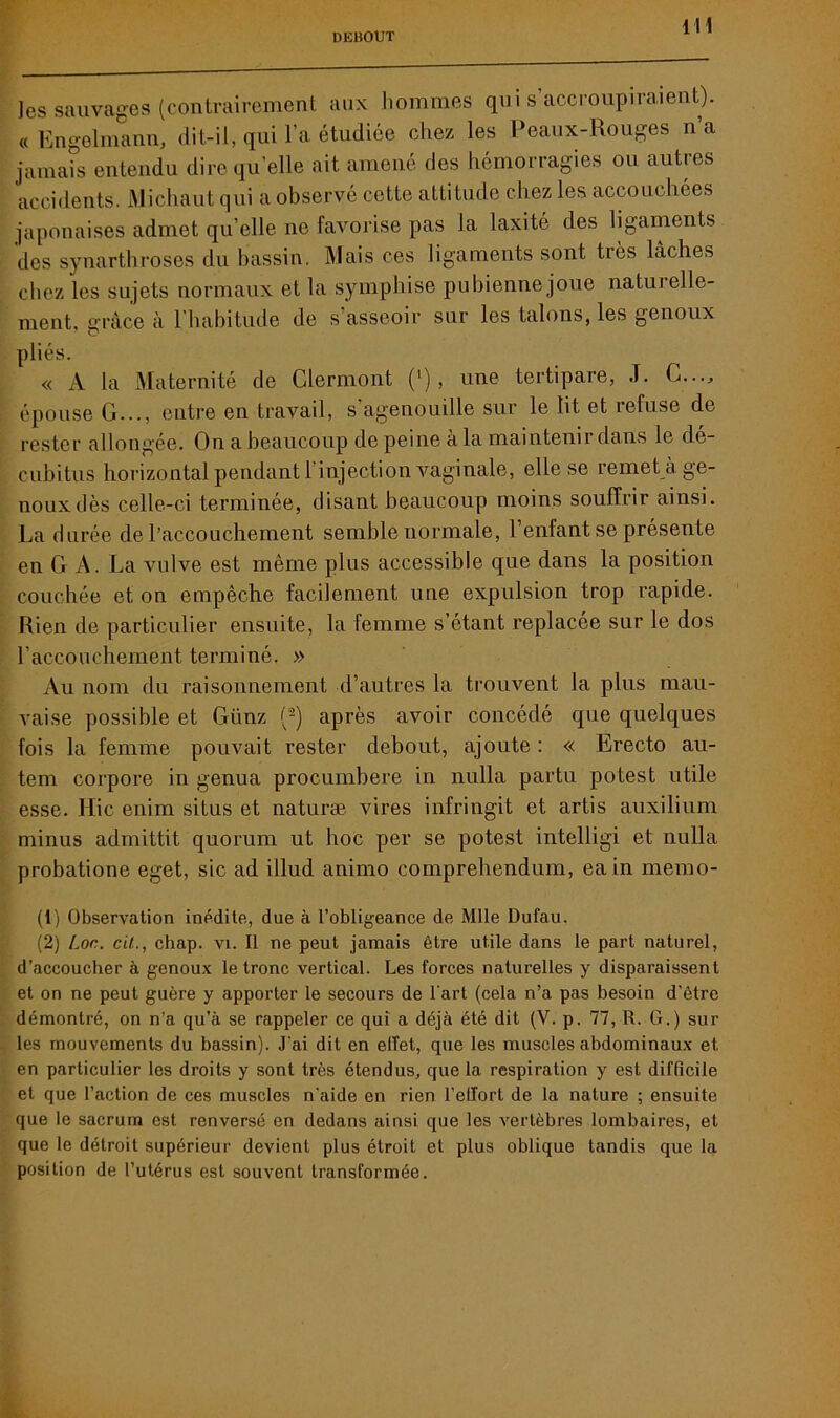 ]es sauvages (contrairement aux hommes qui s accroupiraient). « Engelmann, dit-il, qui l’a étudiée chez les Peaux-Rouges n’a jamais entendu dire quelle ait amené des hémorragies ou autres accidents. Michaut qui a observé cette attitude chez les accouchées japonaises admet qu’elle ne favorise pas la laxité des ligaments des synarthroses du bassin. Mais ces ligaments sont très lâches chez les sujets normaux et la symphise pubienne joue natuielle- ment, grâce à l’habitude de s asseoir sur les talons, les genoux pliés. « A la Maternité de Clermont (‘) , une tertipare, J. G..., épouse G..., entre en travail, s’agenouille sur le lit et refuse de rester allongée. On a beaucoup de peine à la maintenir dans le de- cubitus horizontal pendant l’injection vaginale, elle se remet à ge- noux dès celle-ci terminée, disant beaucoup moins souffrir ainsi. La durée de l’accouchement semble normale, 1 enfant se présente en G A. La vulve est même plus accessible que dans la position couchée et on empêche facilement une expulsion trop rapide. Rien de particulier ensuite, la femme s’étant replacée sur le dos l'accouchement terminé. » Au nom du raisonnement d’autres la trouvent la plus mau- vaise possible et Günz (1 2) après avoir concédé que quelques fois la femme pouvait rester debout, ajoute : « Erecto au- tem corpore in genua procumbere in nulla partu potest utile esse. Hic enim si tus et naturæ vires infringit et artis auxilium minus admittit quorum ut hoc per se potest intelligi et nulla probatione eget, sic ad illud animo comprehendum, ea in memo- (1) Observation inédite, due à l’obligeance de Mlle Dufau. (2) /_oc. cil., chap. vi. Il ne peut jamais être utile dans le part naturel, d’accoucher à genoux le tronc vertical. Les forces naturelles y disparaissent et on ne peut guère y apporter le secours de l'art (cela n’a pas besoin d’être démontré, on n’a qu’à se rappeler ce qui a déjà été dit (V. p. 77, R. G.) sui- tes mouvements du bassin). J’ai dit en effet, que les muscles abdominaux et en particulier les droits y sont très étendus, que la respiration y est difficile et que l’action de ces muscles n'aide en rien l’effort de la nature ; ensuite que le sacrum est renversé en dedans ainsi que les vertèbres lombaires, et que le détroit supérieur devient plus étroit et plus oblique tandis que la position de l’utérus est souvent transformée.