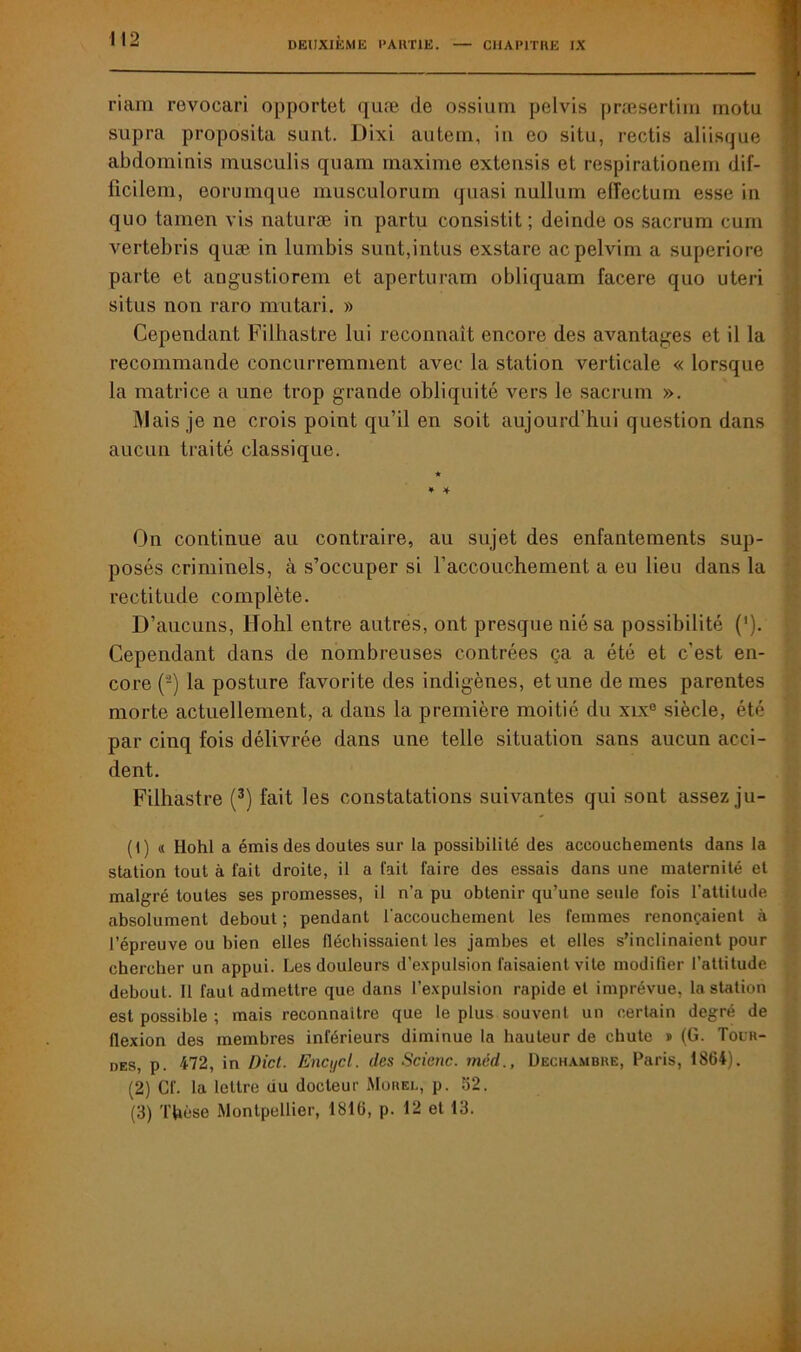 CHAPITRE IX riara revocari opportet qnæ de ossium pelvis præsertim motu supra proposita sunt. Dixi autern, iu eo situ, rectis aliisque abdominis musculis quam maxime extensis et respirationeru dif- ficilem, eorumque musculorum quasi nullum eiïectum esse in quo tamen vis naturæ in partu consistit; deinde os sacrum cum vertebris quæ in lumbis sunt,intus exstare acpelvim a superiore parte et angustiorem et apertnram obliquam facere quo uteri situs non raro mu tari. » Cependant Fiihastre lui reconnaît encore des avantages et il la recommande concurremment avec la station verticale « lorsque la matrice a une trop grande obliquité vers le sacrum ». Mais je ne crois point qu’il en soit aujourd'hui question dans aucun traité classique. * * * On continue au contraire, au sujet des enfantements sup- posés criminels, à s’occuper si l'accouchement a eu lieu dans la rectitude complète. D’aucuns, Hohl entre autres, ont presque nié sa possibilité (’). Cependant dans de nombreuses contrées ça a été et c’est en- core (-) la posture favorite des indigènes, et une de mes parentes morte actuellement, a dans la première moitié du xix® siècle, été par cinq fois délivrée dans une telle situation sans aucun acci- dent. Fiihastre (1 2 3) fait les constatations suivantes qui sont assez ju- (1) « Hohl a émis des doutes sur la possibilité des accouchements dans la station tout à fait droite, il a fait faire des essais dans une maternité et malgré toutes ses promesses, il n’a pu obtenir qu’une seule fois l’attitude absolument debout ; pendant l'accouchement les femmes renonçaient à l’épreuve ou bien elles fléchissaient les jambes et elles s’inclinaient pour chercher un appui. Les douleurs d’expulsion faisaient vite modifier l’attitude debout. Il faut admettre que dans l’expulsion rapide et imprévue, la station est possible ; mais reconnaître que le plus souvent un certain degré de flexion des membres inférieurs diminue la hauteur de chute » (G. Tour- des, p. 472, in Dict. Encycl. des Scietic. méd., Dechambre, Paris, 1864). (2) Cf. la lettre du docteur Morel, p. 62. (3) Thèse Montpellier, 1816, p. 12 et 13.