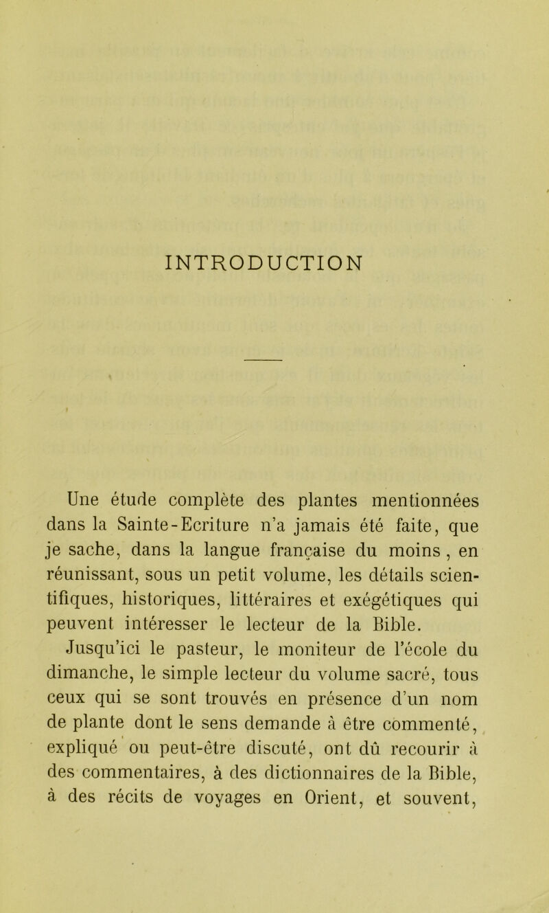 INTRODUCTION Une étude complète des plantes mentionnées dans la Sainte-Ecriture n’a jamais été faite, que je sache, dans la langue française du moins , en réunissant, sous un petit volume, les détails scien- tifiques, historiques, littéraires et exégétiques qui peuvent intéresser le lecteur de la Bible. Jusqu’ici le pasteur, le moniteur de l’école du dimanche, le simple lecteur du volume sacré, tous ceux qui se sont trouvés en présence d’un nom de plante dont le sens demande à être commenté, » expliqué ou peut-être discuté, ont dû recourir à des commentaires, à des dictionnaires de la Bible, à des récits de voyages en Orient, et souvent,