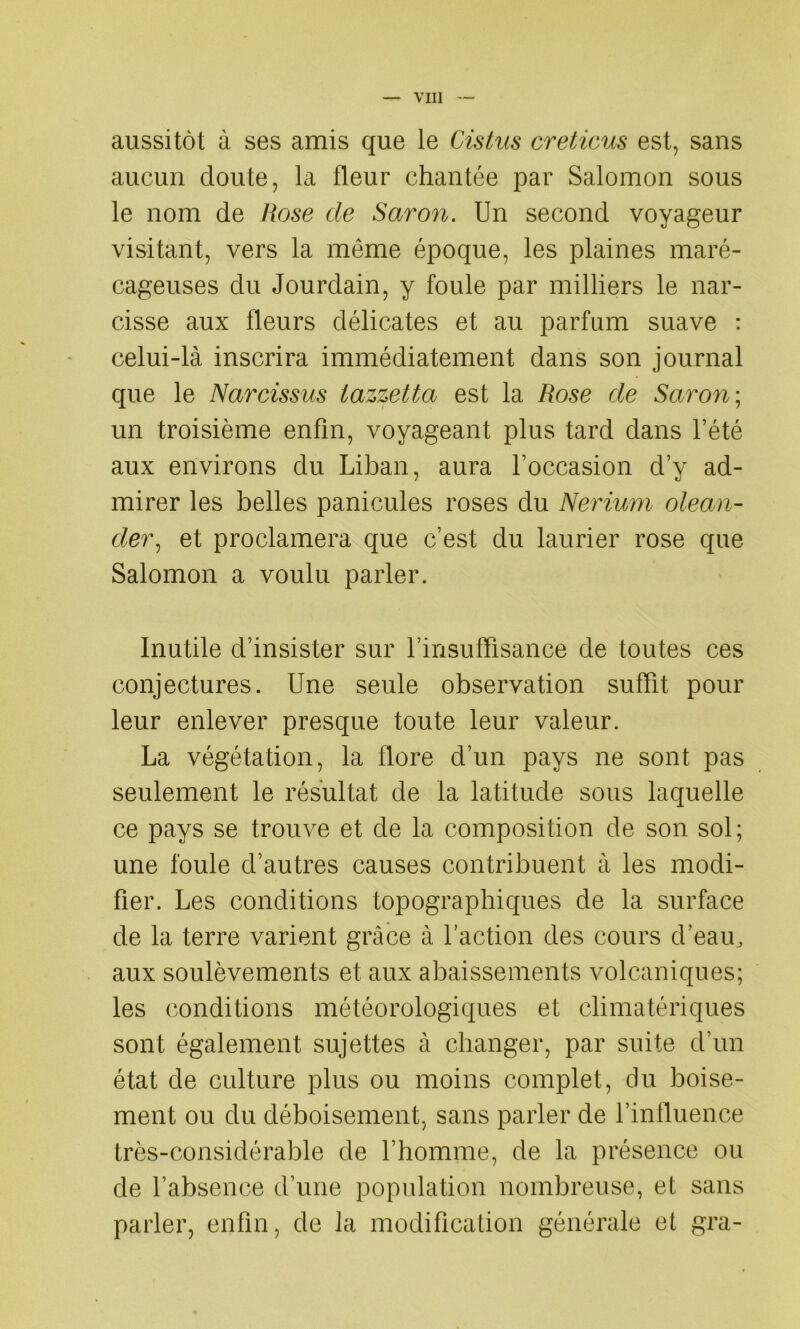 aussitôt à ses amis que le Cistus creticus est, sans aucun doute, la fleur chantée par Salomon sous le nom de Rose de Savon. Un second voyageur visitant, vers la meme époque, les plaines maré- cageuses du Jourdain, y foule par milliers le nar- cisse aux fleurs délicates et au parfum suave : celui-là inscrira immédiatement dans son journal que le Navcissus iazzetta est la Rose de Savon; un troisième enfin, voyageant plus tard dans l’été aux environs du Liban, aura Foccasion d’y ad- mirer les belles panicules roses du Nevium olean- dev, et proclamera que c’est du laurier rose que Salomon a voulu parler. Inutile d’insister sur l’insuffisance de toutes ces conjectures. Une seule observation suffit pour leur enlever presque toute leur valeur. La végétation, la flore d’un pays ne sont pas seulement le résultat de la latitude sous laquelle ce pays se trouve et de la composition de son sol; une foule d’autres causes contribuent à les modi- fier. Les conditions topographiques de la surface de la terre varient grâce à Faction des cours d’eau, aux soulèvements et aux abaissements volcaniques; les conditions météorologiques et climatériques sont également sujettes à changer, par suite d’un état de culture plus ou moins complet, du boise- ment ou du déboisement, sans parler de l’influence très-considérable de l’homme, de la présence ou de l’absence d’une population nombreuse, et sans parler, enfin, de la modification générale et gra-