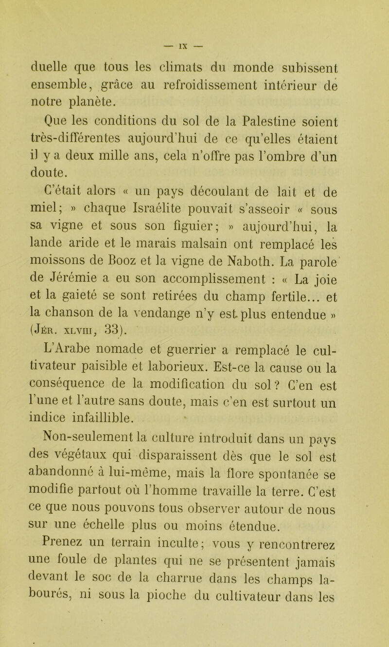 duelle que tous les climats du monde subissent ensemble, grâce au refroidissement intérieur de notre planète. Que les conditions du sol de la Palestine soient très-différentes aujourd’hui de ce qu’elles étaient il y a deux mille ans, cela n’offre pas l’ombre d’un doute. C’était alors « un pays découlant de lait et de miel; » chaque Israélite pouvait s’asseoir « sous sa vigne et sous son figuier; » aujourd’hui, la lande aride et le marais malsain ont remplacé les moissons de Booz et la vigne de Naboth. La parole de Jérémie a eu son accomplissement : « La joie et la gaieté se sont retirées du champ fertile... et la chanson de la vendange n’y est plus entendue » (Jér. xlviii, 33). L’Arabe nomade et guerrier a remplacé le cul- tivateur paisible et laborieux. Est-ce la cause ou la conséquence de la modification du sol? C’en est lune et l’autre sans doute, mais c’en est surtout un indice infaillible. Non-seulement la culture introduit dans un pays des végétaux qui disparaissent dès que le sol est abandonné à lui-même, mais la flore spontanée se modifie partout où l’homme travaille la terre. C’est ce que nous pouvons tous observer autour de nous sur une échelle plus ou moins étendue. Prenez un terrain inculte; vous y rencontrerez une foule de plantes qui ne se présentent jamais devant le soc de la charrue dans les champs la- bourés, ni sous la pioche du cultivateur dans les