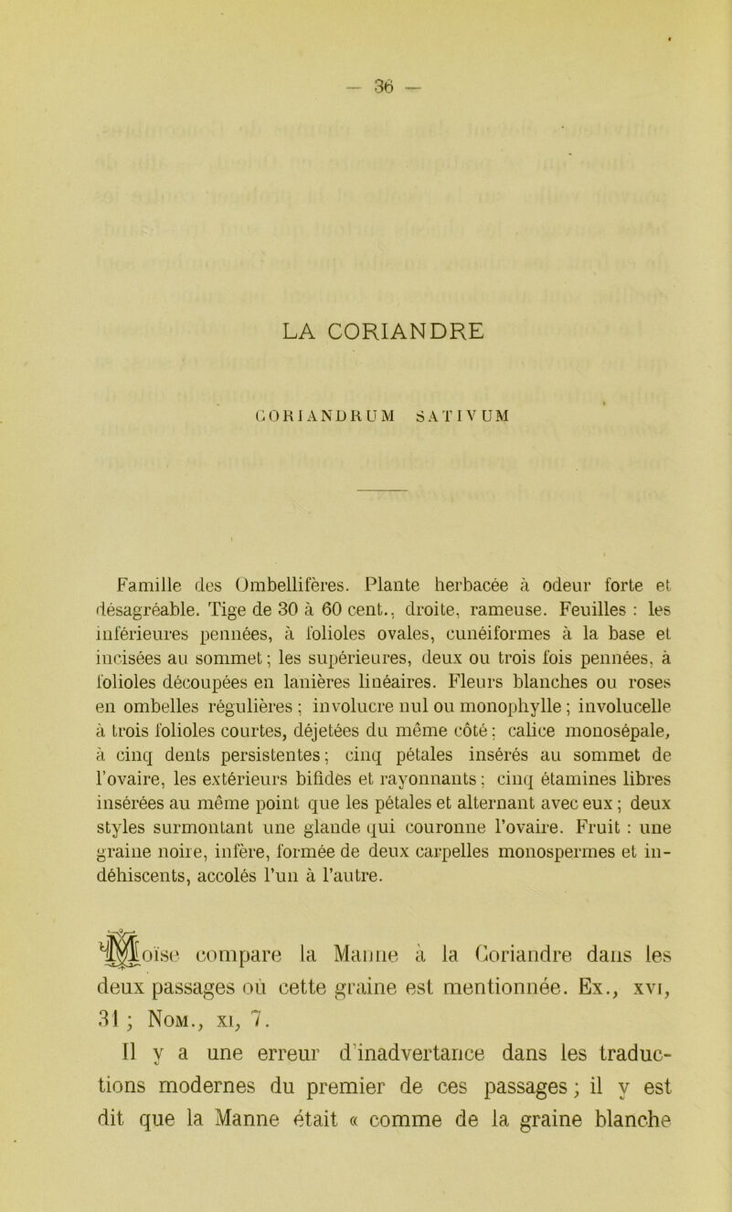 36 - LA CORIANDRE G O K 1 A N D K U M S A T I V U M Famille des Ümbellifères. Plante herbacée à odeur forte et désagréable. Tige de 30 à 60 cent., droite, rameuse. Feuilles : les inférieures pennées, à folioles ovales, cunéiformes à la base et incisées au sommet ; les supérieures, deux ou trois fois pennées, à folioles découpées en lanières linéaires. Fleurs blanches ou roses en ombelles régulières ; involucre nul ou monophylle ; involucelle à trois folioles courtes, déjetées du même côté ; calice monosépale, à cinq dents persistentes ; cinq pétales insérés au sommet de l’ovaire, les extérieurs bifides et rayonnants ; cinq étamines libres insérées au même point que les pétales et alternant avec eux ; deux styles surmontant une glande qui couronne l’ovaire. Fruit : une graine noire, infère, formée de deux carpelles monospermes et in- déhiscents, accolés l’un à l’autre. deux passages ou cette graine est mentionnée. Ex., xvi, Il y a une erreur d inadvertance dans les traduc- U tions modernes du premier de ces passages ; il y est dit que la Manne était « comme de la graine blanche compare la Manne à la Coriandre dans les