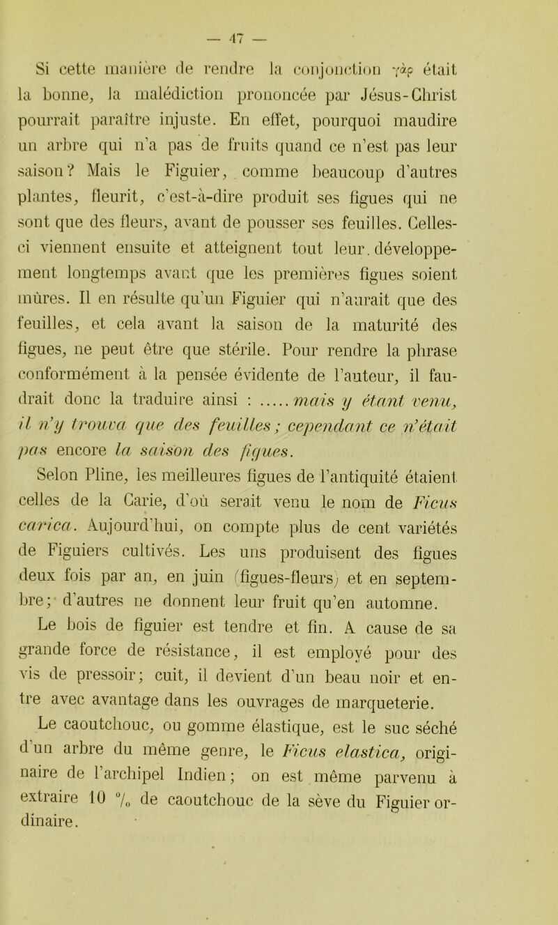 Si cette manière de rendre la conjonction -/àp était la bonne, la malédiction prononcée par Jésus-Christ pourrait paraître injuste. En effet, pourquoi maudire un arbre qui n’a pas de fruits quand ce n’est pas leur saison? Mais le Figuier, comme beaucoup d’autres plantes, fleurit, c’est-à-dire produit ses figues qui ne sont que des fleurs, avant de pousser ses feuilles. Celles- ci viennent ensuite et atteignent tout leur, développe- ment longtemps avant que les premières figues soient mûres. Il en résulte qu’un Figuier qui n’aurait que des feuilles, et cela avant la saison de la maturité des figues, ne peut être que stérile. Pour rendre la phrase conformément à la pensée évidente de l’auteur, il fau- drait donc la traduire ainsi : mais y étant venu, il n’y trouva que des feuilles ; cependant ce ni était pas encore la saison des figues. Selon Pline, les meilleures figues de l’antiquité étaient celles de la Carie, d’où serait venu le nom de Ficus carica. Aujourd’hui, on compte plus de cent variétés de Figuiers cultivés. Les uns produisent des figues deux fois par an, en juin (figues-fleurs) et en septem- bre; d’autres ne donnent leur fruit qu’en automne. Le bois de figuier est tendre et fin. A cause de sa grande force de résistance, il est employé pour des vis de pressoir ; cuit, il devient d’un beau noir et en- tre avec avantage dans les ouvrages de marqueterie. Le caoutchouc, ou gomme élastique, est le suc séché d’un arbre du même genre, le Ficus elastica, origi- naire de 1 archipel Indien ; on est même parvenu à extraire 10 °/0 de caoutchouc de la sève du Figuier or- dinaire .