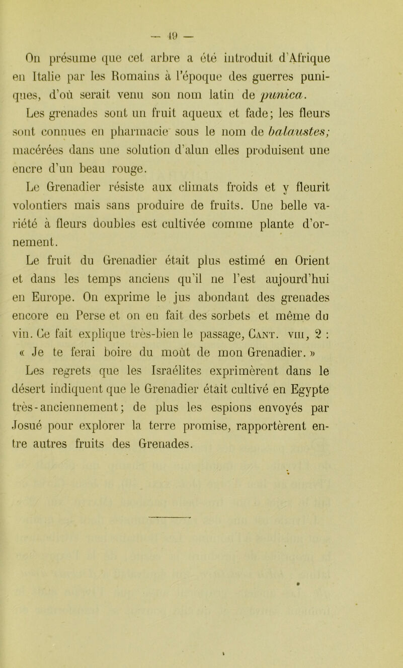 19 On présume que cet arbre a été introduit d’Afrique en Italie par les Romains à l’époque des guerres puni- ques, d’où serait venu son nom latin de punicct . Les grenades sont un fruit aqueux et fade; les fleurs sont connues en pharmacie sous le nom de balaustes; macérées dans une solution d’alun elles produisent une encre d’un beau rouge. Le Grenadier résiste aux climats froids et y fleurit volontiers mais sans produire de fruits. Une belle va- riété à fleurs doubles est cultivée comme plante d’or- nement. Le fruit du Grenadier était plus estimé en Orient et dans les temps anciens qu’il ne l’est aujourd’hui en Europe. On exprime le jus abondant des grenades encore en Perse et on en fait des sorbets et même du vin. Ce fait explique très-bien le passage, Gant, viii, 2 : ce Je te ferai boire du moût de mon Grenadier. » Les regrets que les Israélites exprimèrent dans le désert indiquent que le Grenadier était cultivé en Egypte très-anciennement; de plus les espions envoyés par Josué pour explorer la terre promise, rapportèrent en- tre autres fruits des Grenades. i