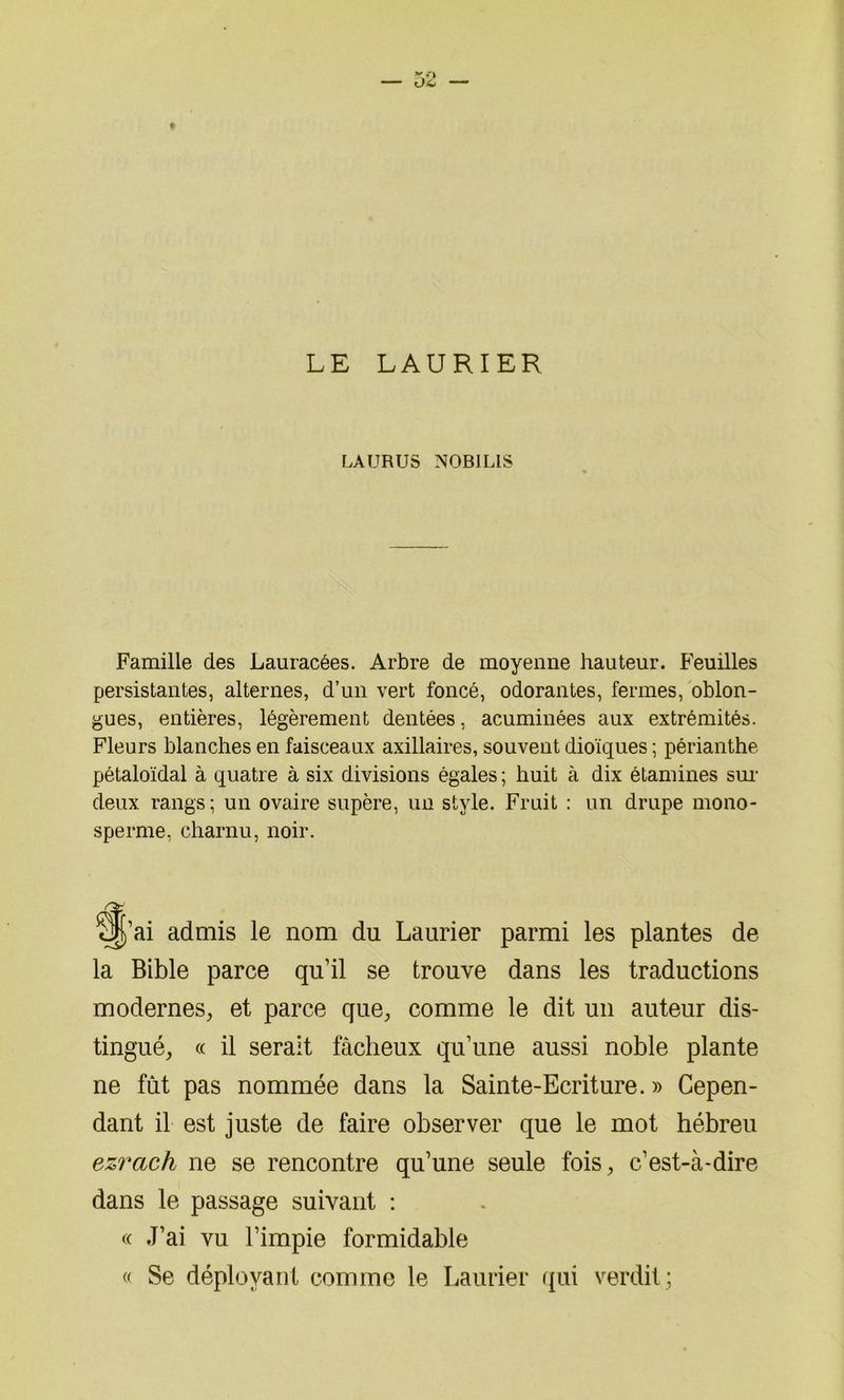 LE LAURIER LAURUS N0B1LIS Famille des Lauracées. Arbre de moyenne hauteur. Feuilles persistantes, alternes, d’un vert foncé, odorantes, fermes, oblon- gues, entières, légèrement dentées, acuminées aux extrémités. Fleurs blanches en faisceaux axillaires, souvent dioïques ; périanthe pétaloïdal à quatre à six divisions égales ; huit à dix étamines sur deux rangs; un ovaire supère, un style. Fruit : un drupe mono- sperme, charnu, noir. §|’ai admis le nom du Laurier parmi les plantes de la Bible parce qu’il se trouve dans les traductions modernes, et parce que, comme le dit un auteur dis- tingué, « il serait fâcheux qu’une aussi noble plante ne fût pas nommée dans la Sainte-Ecriture. » Cepen- dant il est juste de faire observer que le mot hébreu ezrcich ne se rencontre qu’une seule fois, c’est-à-dire dans le passage suivant ; « J’ai vu l’impie formidable « Se déployant comme le Laurier qui verdit;