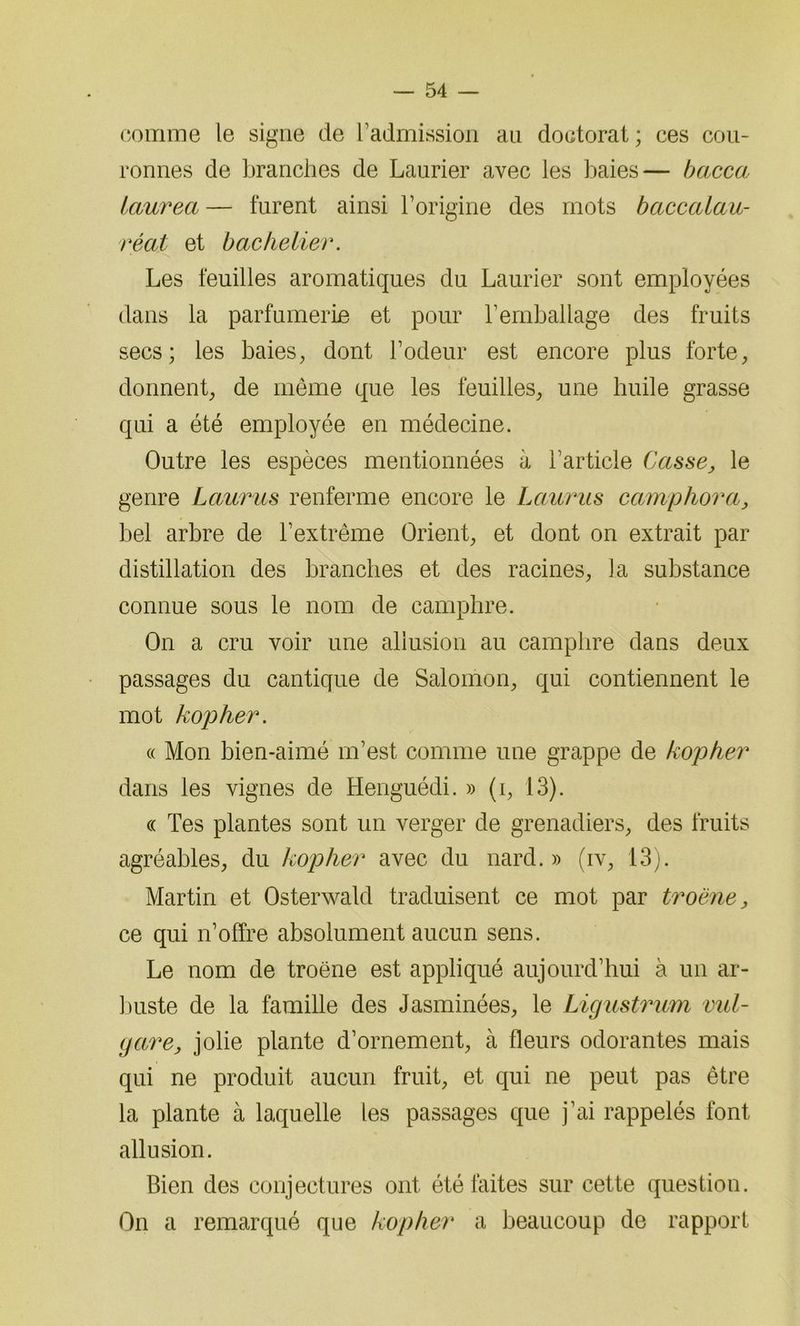 comme le signe de l’admission an doctorat ; ces cou- ronnes de branches de Laurier avec les baies— bacca laurea — furent ainsi l’origine des mots baccalau- réat et bachelier. Les feuilles aromatiques du Laurier sont employées dans la parfumerie et pour remballage des fruits secs; les baies, dont l’odeur est encore plus forte, donnent, de même que les feuilles, une huile grasse qui a été employée en médecine. Outre les espèces mentionnées à l’article Casse, le genre Laurus renferme encore le Laurus camphora, bel arbre de l’extrême Orient, et dont on extrait par distillation des branches et des racines, la substance connue sous le nom de camphre. On a cru voir une allusion au camphre dans deux passages du cantique de Salomon, qui contiennent le mot kopher. « Mon bien-aimé m’est comme une grappe de kopher dans les vignes de Henguédi. » (i, 13). ce Tes plantes sont un verger de grenadiers, des fruits agréables, du kopher avec du nard.» (iv, 13). Martin et Osterwald traduisent ce mot par troène, ce qui n’offre absolument aucun sens. Le nom de troëne est appliqué aujourd’hui à un ar- buste de la famille des Jasminées, le Ligustrum vul- gare, jolie plante d’ornement, à fleurs odorantes mais qui ne produit aucun fruit, et qui ne peut pas être la plante à laquelle les passages que j’ai rappelés font allusion. Bien des conjectures ont été faites sur cette question. On a remarqué que kopher a beaucoup de rapport
