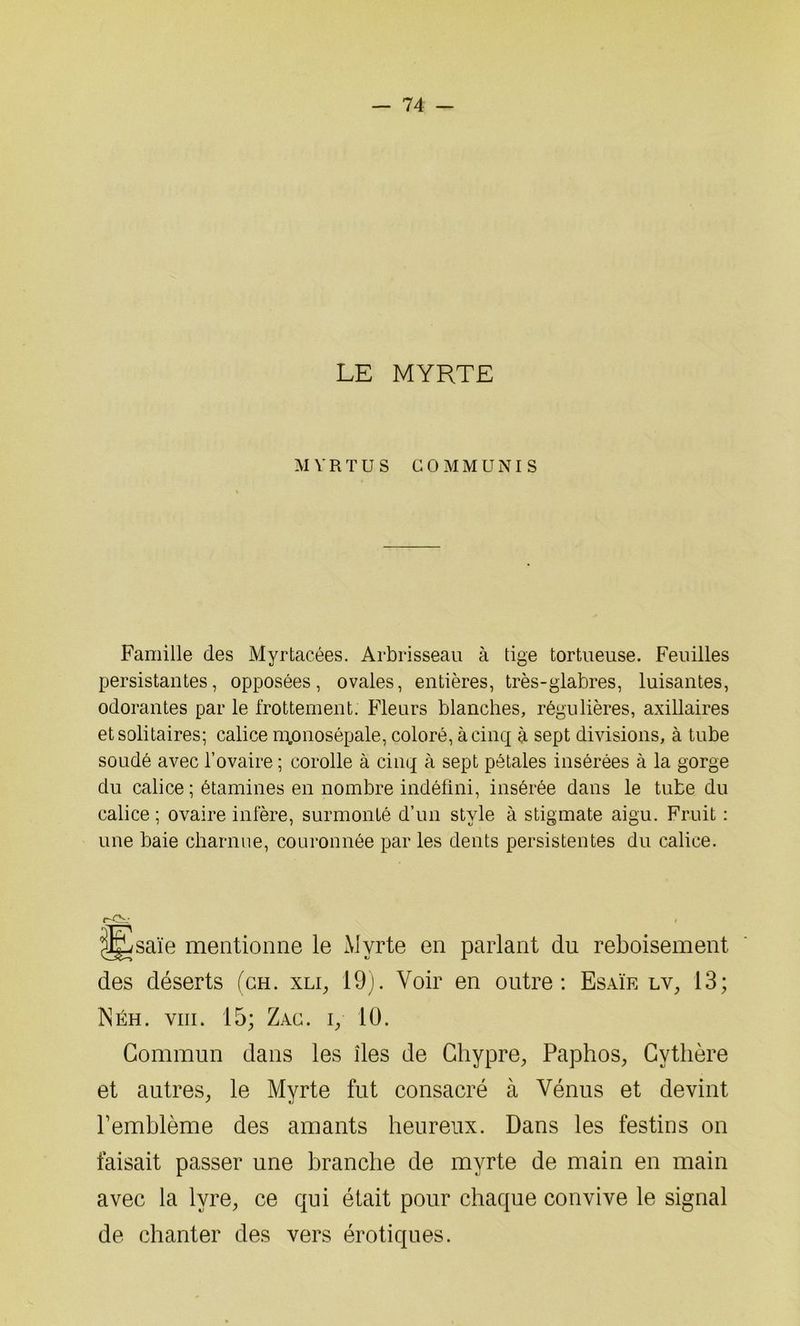 LE MYRTE MVRTUS ÜOMMUNIS Famille des Myrtacées. Arbrisseau à tige tortueuse. Feuilles persistantes, opposées, ovales, entières, très-glabres, luisantes, odorantes par le frottement. Fleurs blanches, régulières, axillaires et solitaires; calice m.onosépale, coloré, à cinq à sept divisions, à tube soudé avec l’ovaire ; corolle à cinq à sept pétales insérées à la gorge du calice ; étamines en nombre indéfini, insérée dans le tube du calice ; ovaire infère, surmonté d’un style à stigmate aigu. Fruit : une baie charnue, couronnée par les dents persistentes du calice. r-Ov « ^saïe mentionne le Myrte en parlant du reboisement des déserts (ch. xli, 19). Voir en outre: Esaïe lv, 13; Néh. viii. 15; Zac. iy 10. Commun dans les îles de Chypre, Paphos, Cythère et autres, le Myrte fut consacré à Vénus et devint Femblème des amants heureux. Dans les festins on faisait passer une branche de myrte de main en main avec la lyre, ce qui était pour chaque convive le signal de chanter des vers érotiques.