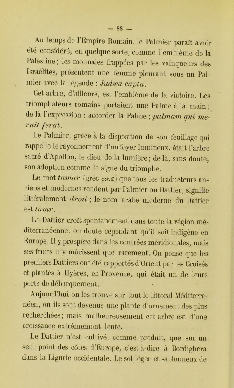 Au temps de l’Empire Romain, le Palmier parait avoir été considéré, en quelque sorte, comme l’emblème de la Palestine, les monnaies lrappées par les vainqueurs des Israélites, présentent une femme pleurant sous un Pal- mier avec la légende : Judæa capta. Cet arbre, d’ailleurs, est l’emblème de la victoire. Les triomphateurs romains portaient une Palme à la main ; de là l’expression : accorder la Palme ; palmam qui me- mit ferat. Le Palmier, grâce à la disposition de son feuillage qui rappelle le rayonnement d’un foyer lumineux, était l’arbre sacré d’Apollon, le dieu de la lumière ; de là, sans doute, son adoption comme le signe du triomphe. Le mot tamar (grec 90îvtç) que tous les traducteurs an- ciens et modernes rendent par Palmier ou Dattier, signifie littéralement droit ; le nom arabe moderne du Dattier est tamr. Le Dattier croit spontanément dans toute la région mé- diterranéenne; on doute cependant qu’il soit indigène en Europe. Il y prospère dans les contrées méridionales, mais ses fruits n’y mûrissent que rarement. O11 pense que les premiers Dattiers ont été rapportés d’Orient par les Croisés et plantés à Hvères, en Provence, qui était un de leurs ports de débarquement. Aujourd’hui on les trouve sur tout le littoral Méditerra- néen, ou ils sont devenus une plante d’ornement des plus recherchées; mais malheureusement cet arbre est d’une croissance extrêmement lente. Le Dattier n’est cultivé, comme produit, que sur un seul point des côtes d’Europe, c’est à-dire à Bordighera dans la Ligurie occidentale. Le sol léger et sablonneux de
