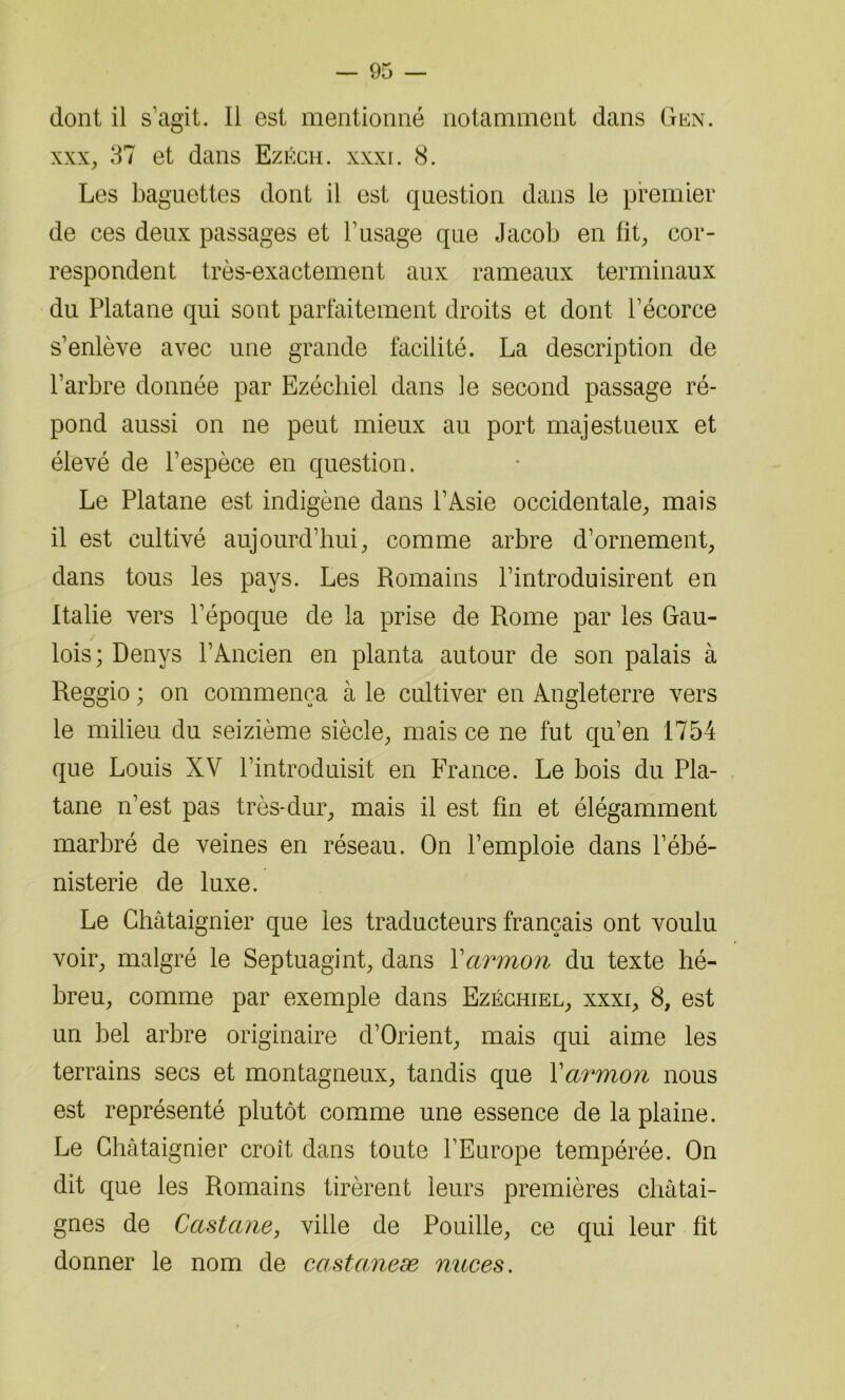 dont il s’agit. Il est mentionné notamment dans Gen. xxx, 37 et dans Ezéch. xxxi. 8. Les baguettes dont il est question dans le premier de ces deux passages et l’usage que Jacob en fit, cor- respondent très-exactement aux rameaux terminaux du Platane qui sont parfaitement droits et dont l’écorce s’enlève avec une grande facilité. La description de l’arbre donnée par Ezécliiel dans le second passage ré- pond aussi on ne peut mieux au port majestueux et élevé de l’espèce en question. Le Platane est indigène dans l’Asie occidentale, mais il est cultivé aujourd’hui, comme arbre d’ornement, dans tous les pays. Les Romains l’introduisirent en Italie vers l’époque de la prise de Rome par les Gau- lois; Denys l’Ancien en planta autour de son palais à Reggio ; on commença à le cultiver en Angleterre vers le milieu du seizième siècle, mais ce ne fut qu’en 1754 que Louis XV l’introduisit en France. Le bois du Pla- tane n’est pas très-dur, mais il est fin et élégamment marbré de veines en réseau. On l’emploie dans l’ébé- nisterie de luxe. Le Châtaignier que les traducteurs français ont voulu voir, malgré le Septuagint, dans Xarmon du texte hé- breu, comme par exemple dans Ezéchiel, xxxi, 8, est un bel arbre originaire d’Orient, mais qui aime les terrains secs et montagneux, tandis que Xarmon nous est représenté plutôt comme une essence de la plaine. Le Châtaignier croît dans toute l’Europe tempérée. On dit que les Romains tirèrent leurs premières châtai- gnes de Castane, ville de Pouille, ce qui leur fit donner le nom de castaneæ mtces.