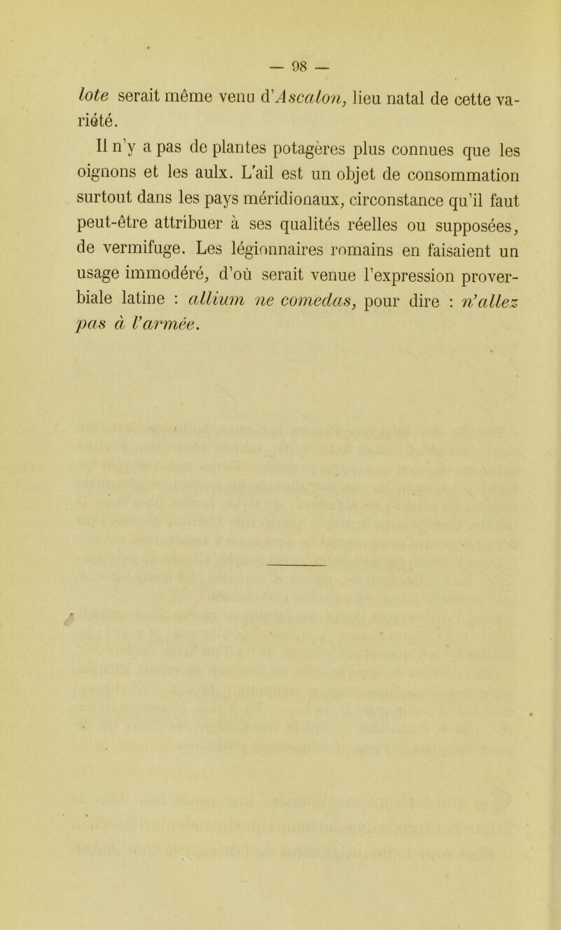 lote serait même venu d'Ascalon, lieu natal de cette va- riété. Il n’y a pas cle plantes potagères plus connues que les oignons et les aulx. L'ail est un objet de consommation surtout dans les pays méridionaux, circonstance qu’il faut peut-être attribuer à ses qualités réelles ou supposées, de vermifuge. Les légionnaires romains en faisaient un usage immodéré, d’où serait venue l’expression prover- biale latine : allimn ne comedas, pour dire : n’allez pas à l’armée.