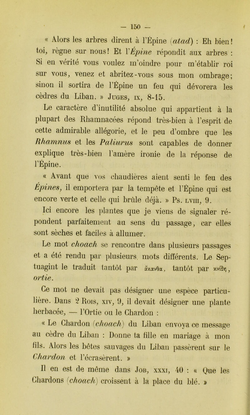 « Alors les arbres dirent à l’Épine (atad) : Eh bien ! toi, règne sur nous! Et Y Épine répondit aux arbres : Si en vérité vous voulez m’oindre pour m’établir roi sur vous, venez et abritez-vous sous mon ombrage; sinon il sortira de l’Épine un feu qui dévorera les cèdres du Liban. » Juges, ix, 8-15. Le caractère d’inutilité absolue qui appartient à la plupart des Rhamnacées répond très-bien à l’esprit de cette admirable allégorie, et le peu d’ombre que les Rhamnus et les Paliuvus sont capables de donner explique très-bien l’amère ironie de la réponse de l’Épine. « Avant que vos chaudières aient senti le feu des Epines, il emportera par la tempête et l’Épine qui est encore verte et celle qui brûle déjà. » Ps. lviii, 9. Ici encore les plantes que je viens de signaler ré- pondent parfaitement au sens du passage, car elles sont sèches et faciles à allumer. Le mot choctc/i se rencontre dans plusieurs passages et a été rendu par plusieurs, mots différents. Le Sep- tuagint le traduit tantôt par àxavOa, tantôt par xv»ïj, ortie. Ce mot ne devait pas désigner une espèce particu- lière. Dans 'l Rois, xiv, 9, il devait désigner une plante herbacée, — l’Ortie ou le Chardon : (( Le Chardon (choach) du Liban envoya ce message au cèdre du Liban : Donne ta tille en mariage à mon fils. Alors les bêtes sauvages du Liban passèrent sur le Chardon et l’écrasèrent. » Il en est de même dans Job, xxxi, 40 : « Que les Chardons (choach) croissent à la place du blé. »
