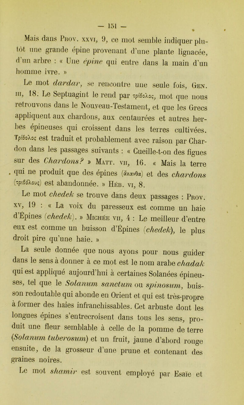 Mais dans Prov. xxvi, 1), ce mol semble indiquer plu- tôt une grande épine provenant d’une plante lignacée, d’un arbre : « Une épine qui entre dans la main d’un homme ivre. » Le mot dardar, se rencontre une seule fois, Gen. iu, 18. Le Septuagint le rend par tpiêoXoç, mot que nous retrouvons dans le Nouveau-Testament, et que les Grecs appliquent aux chardons, aux centaurées et autres hér- ités épineuses qui croissent dans les terres cultivées. rp'ioXo? est traduit et probablement avec raison par Char- don dans les passages suivants : « Cueille-t-on des figues sur des Chardons? » Matt. vu, 16. « Mais la terre • clui ne produit que des épines («xavda) et des chardons (■cpiîiXouç) est abandonnée. » Héb. vi, 8. Le mot chedek se trouve dans deux passages : Prov. xv, 19 : «La voix du paresseux est comme un haie d’Épines (chedek). » Michée vii, 4 : Le meilleur d’entre eux est comme un buisson d’Épines [chedek), le plus droit pire qu’une haie. » La seule donnée que nous ayons pour nous guider dans le sens à donner à ce mot est le nom arabe chadak qui est appliqué aujourd’hui à certaines Solanées épineu- ses, tel que le Solanum sanctum ou spinosum, buis- son redoutable qui abonde en Orient et qui est très-propre à former des haies infranchissables. Cet arbuste dont les longues épines s’entrecroisent dans tous les sens, pro- duit une fleur semblable à celle de la pomme de terre {Solanum tuberosum) et un fruit, jaune d’abord rouge ensuite, de la grosseur d’une prune et contenant des graines noires. Le mot shcimvr est souvent employé par Esaïe et