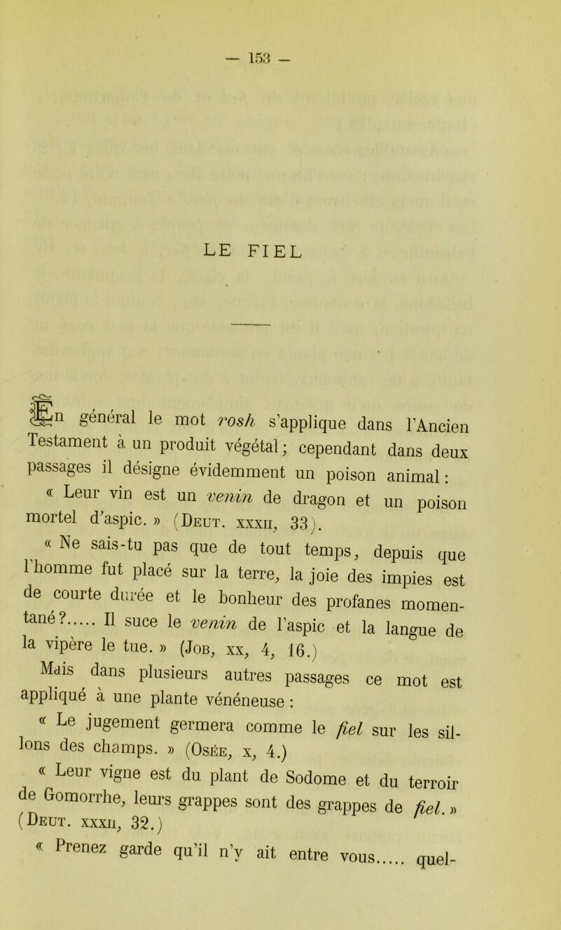 LE FIEL général le mot rosh s’applique dans l’Ancien Testament à un produit végétal ; cependant dans deux passages il désigne évidemment un poison animal: « Leur vin est un venin de dragon et un poison mortel d'aspic.» (Deut. xxxii, 33). « Ne sais-tu pas que de tout temps, depuis que l'homme fut placé sur la terre, la joie des impies est de courte durée et le bonheur des profanes momen- tané?..... Il suce le venin de l’aspic et la langue de la vipère le tue. » (Job, xx, 4, 16. ) Mais dans plusieurs autres passages ce mot est appliqué à une plante vénéneuse : « Le jugement germera comme le fiel sur les sil- lons des champs. » (Osée, x, 4.) « Leur vigne est du plant de Sodome et du terroir de Gomorrhe, leurs grappes sont des grappes de fiel. » (Deut. xxxii, 32.) « Prenez garde qu’il n’y ait entre vous quel-