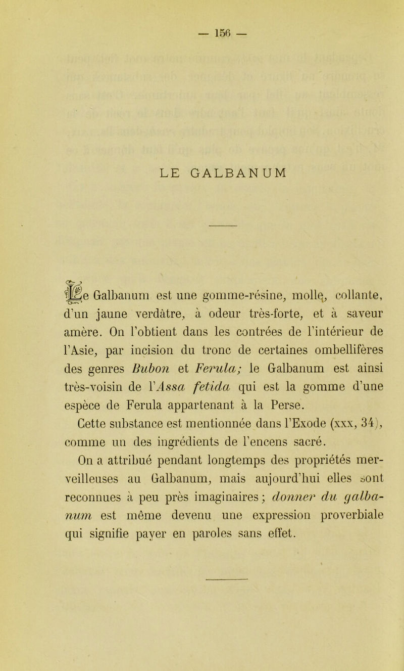 LE GALBANUM G5V~n mgje Galbanum est une gomme-résine, mollq, collante, d’un jaune verdâtre, à odeur très-forte, et à saveur amère. On l’obtient dans les contrées de l’intérieur de l’Asie, par incision du tronc de certaines ombellifères des genres Bubon et Ferula; le Galbanum est ainsi très-voisin de l’issu feticia qui est la gomme d’une espèce de Ferula appartenant à la Perse. Cette substance est mentionnée dans l’Exode (xxx, 34), comme un des ingrédients de l’encens sacré. On a attribué pendant longtemps des propriétés mer- veilleuses au Galbanum, mais aujourd’hui elles sont reconnues à peu près imaginaires ; donner du galba- num est même devenu une expression proverbiale qui signifie payer en paroles sans effet.