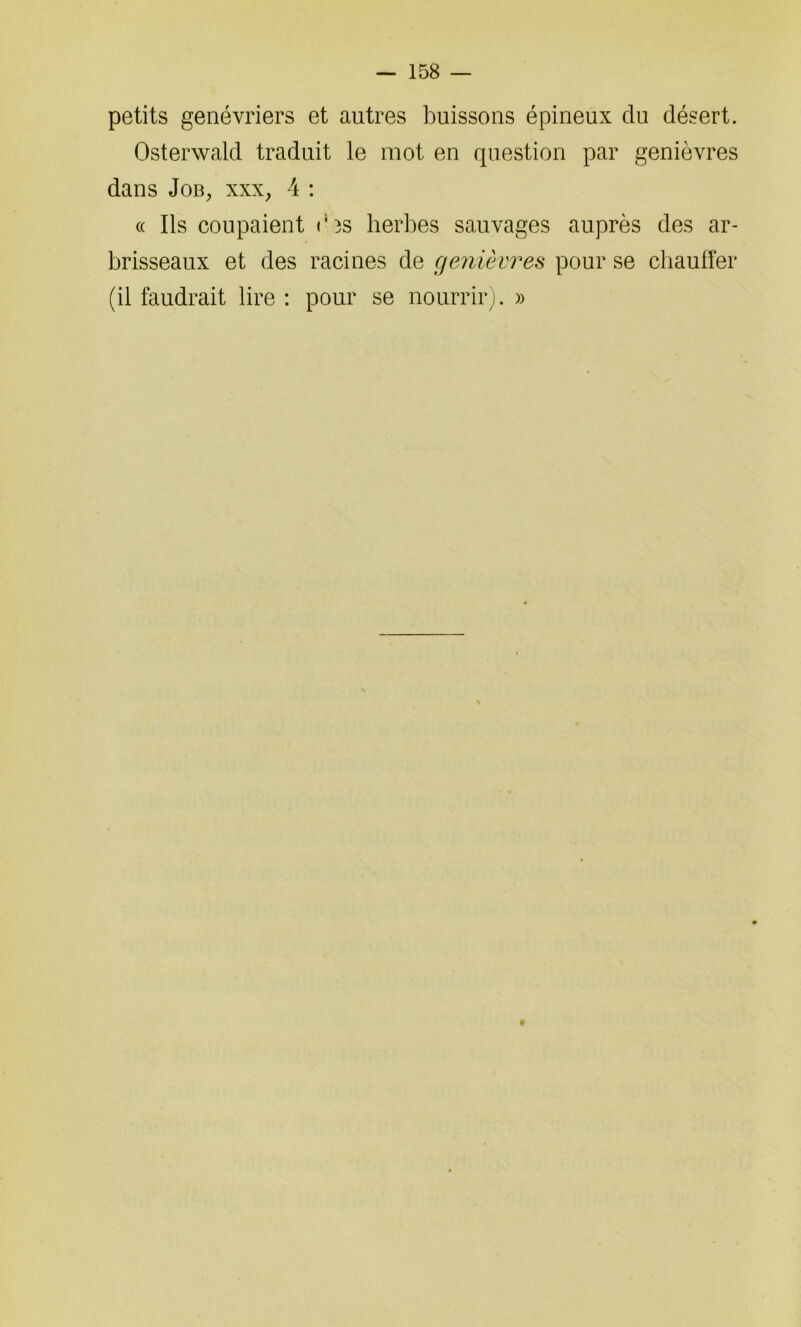 petits genévriers et autres buissons épineux du désert. Osterwald traduit le mot en question par genièvres dans Job, xxx, 4 : « Ils coupaient ois herbes sauvages auprès des ar- brisseaux et des racines de genièvres pour se chauffer (il faudrait lire : pour se nourrir). »