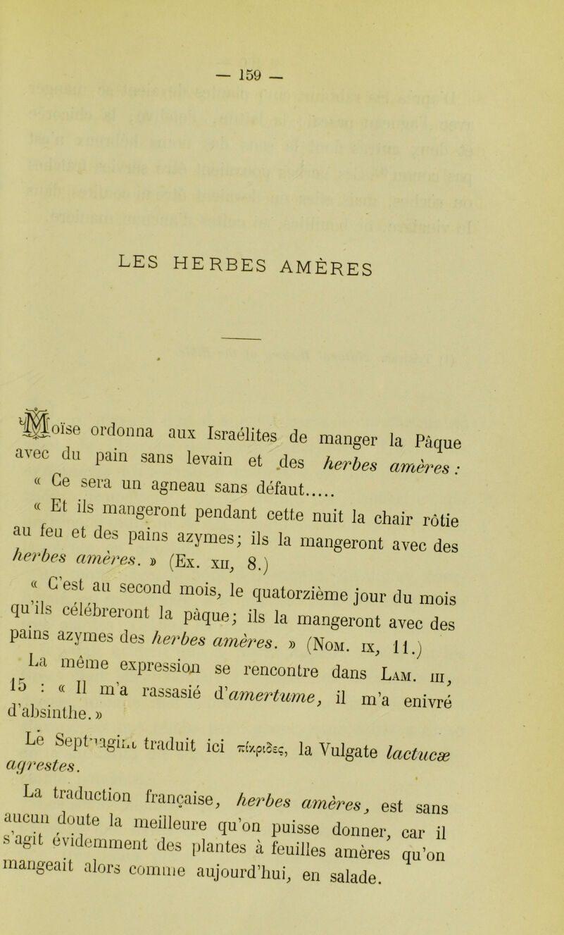 LES HERBES AMÈRES yÿoïse ordonna aux Israélites de manger la Pâque avec du pain sans levain et des herbes amèZ: « Ce sera un agneau sans défaut « Et ils mangeront pendant cette nuit la chair rôtie au feu et des pains azymes; ils la mangeront avec des herbes amères, » (Ex. xn, 8.) « C'est au second mois, le quatorzième jour du mois q“ * S Ce ebreront la Pà<îu<L üs la mangeront avec des pains azymes des herbes amères. » (Nom. ix, 11.) La môme expression se rencontre dans Lam. ni, . 11 ma rassasié d'amertume, il m’a enivré d absinthe. » Le Septuagim traduit ici *6cp«fcç, la Vulgate lactucæ agrestes. • La traduction française, herbes amères, est sans cuicun doute la meilleure qu’on puisse donner, car il s agit évidemment des plantes à feuilles amères qu’on mangeait alors comme aujourd’hui, en salade.