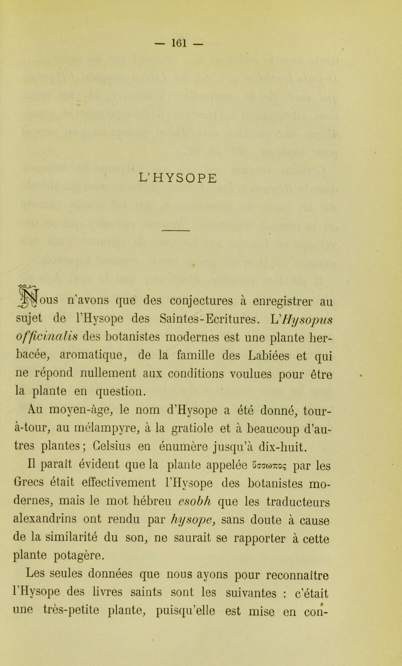 L’HYSOPE J^ous n’avons que des conjectures à enregistrer au sujet de l’Hvsope des Saintes-Ecritures. L'Hysopus officinalis des botanistes modernes est une plante her- bacée, aromatique, de la famille des Labiées et qui ne répond nullement aux conditions voulues pour être la plante en question. iVu moyen -âge, le nom d’Hysope a été donné, tour- à-tour, au mélampyre, à la gratiole et à beaucoup d’au- tres plantes; Celsius en énumère jusqu’à dix-huit. Il paraît évident que la plante appelée uactoTuoç par les Grecs était effectivement l’Hysope des botanistes mo- dernes, mais le mot hébreu esobh que les traducteurs alexandrins ont rendu par hysope, sans doute à cause de la similarité du son, ne saurait se rapporter à cette plante potagère. Les seules données que nous ayons pour reconnaître l’Hysope des livres saints sont les suivantes : c’était une très-petite plante, puisqu’elle est mise en con-