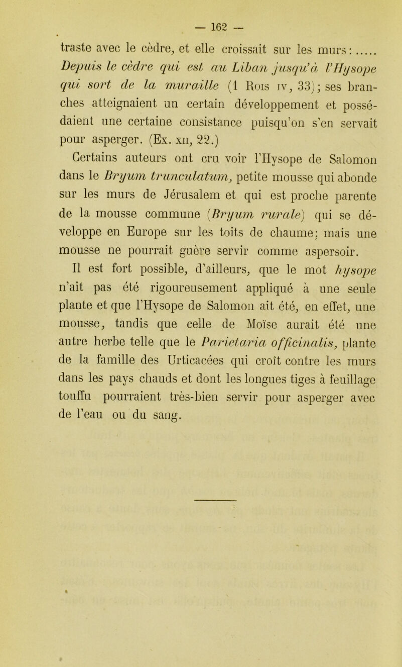traste avec le cèdre, et elle croissait sur les murs : Depuis le cèdre qui est au Liban jusqu'à VHysope qui sort de la muraille (1 Rois iv, 33); ses bran- ches atteignaient un certain développement et possé- daient une certaine consistance puisqu’on s’en servait pour asperger. (Ex. xii, 22.) Certains auteurs ont cru voir l’Hysope de Salomon dans le Bryum trunculatum, petite mousse qui abonde sur les murs de Jérusalem et qui est proche parente de la mousse commune (Bryum rurale) qui se dé- veloppe en Europe sur les toits de chaume: mais une mousse ne pourrait guère servir comme aspersoir. Il est fort possible, d’ailleurs, que le mot hysope n’ait pas été rigoureusement appliqué à une seule plante et que l’Hysope de Salomon ait été, en effet, une mousse, tandis que celle de Moïse aurait été une autre herbe telle que le Parietaria officinalis, plante de la famille des Urticacées qui croît contre les murs dans les pays chauds et dont les longues tiges à feuillage touffu pourraient très-bien servir pour asperger avec de l’eau ou du sang.