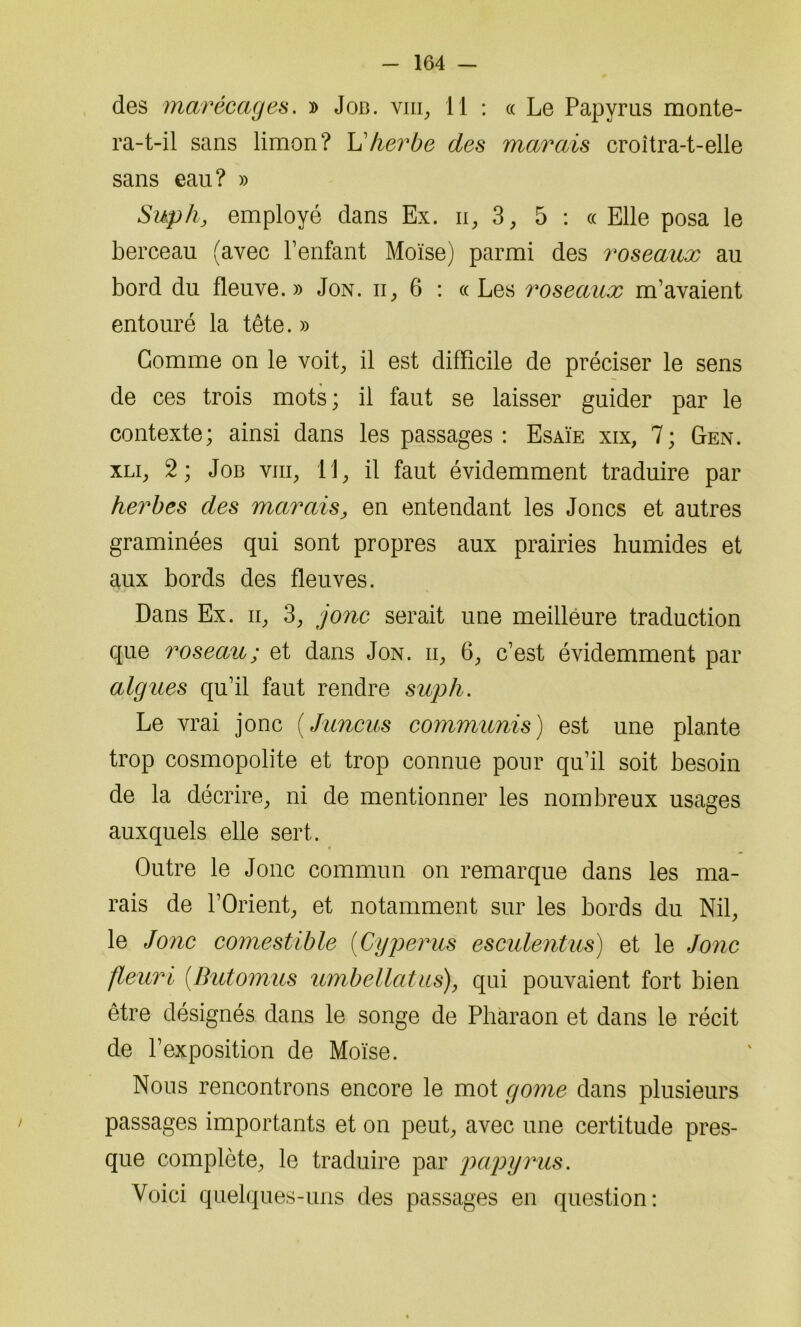 des marécages. » Job. viii, 11 : « Le Papyrus monte- ra-t-il sans limon? L'herbe des marais croîtra-t-elle sans eau? » Suph, employé dans Ex. n, 3, 5 : « Elle posa le berceau (avec l’enfant Moïse) parmi des roseaux au bord du fleuve.» Jon. ii, 6 : « Les roseaux m’avaient entouré la tête. » Gomme on le voit, il est difficile de préciser le sens de ces trois mots; il faut se laisser guider par le contexte; ainsi dans les passages: Esaïe xix, 7; Gen. xli, 2; Job viii, 11, il faut évidemment traduire par herbes des marais, en entendant les Joncs et autres graminées qui sont propres aux prairies humides et aux bords des fleuves. Dans Ex. n, 3, jonc serait une meilleure traduction que roseau ; et dans Jon. ii, 6, c’est évidemment par algues qu’il faut rendre suph. Le vrai jonc (Juncus commuais) est une plante trop cosmopolite et trop connue pour qu’il soit besoin de la décrire, ni de mentionner les nombreux usages auxquels elle sert. Outre le Jonc commun on remarque dans les ma- rais de l’Orient, et notamment sur les bords du Nil, le Jonc comestible (Cyperus esculentus) et le Jonc fleuri (Butomus umbellatus), qui pouvaient fort bien être désignés dans le songe de Pharaon et dans le récit de l’exposition de Moïse. Nous rencontrons encore le mot gome dans plusieurs passages importants et on peut, avec une certitude pres- que complète, le traduire par papyrus. Voici quelques-uns des passages en question: