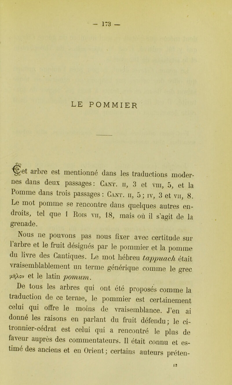 LE POMMIER «V> *^et aibie est mentionné dans les traductions moder- nes dans deux passages: Gant, ii, 3 et vin, 5, et la Pomme dans trois passages : Gant, h, 5; iv, 3 et vu, 8. Le mot pomme se rencontre dans quelques autres en- droits, tel que J Rois yii, 18, mais où il s’agit de la grenade. Nous ne pouvons pas nous fixer avec certitude sur 1 arbre et le fruit désignés par le pommier et la pomme du livre des Cantiques. Le mot hébreu tappuach était vraisemblablement un terme générique comme le grec et le latin pomum. De tous les arbres qui ont été proposés comme la traduction de ce terme, le pommier est certainement celui qui offre le moins de vraisemblance. J’en ai donné les raisons en parlant du fruit défendu; le ci- tronnier-cédrat est celui qui a rencontré le plus de faveur auprès des commentateurs. Il était connu et es- time des anciens et en Orient; certains auteurs préten- iS