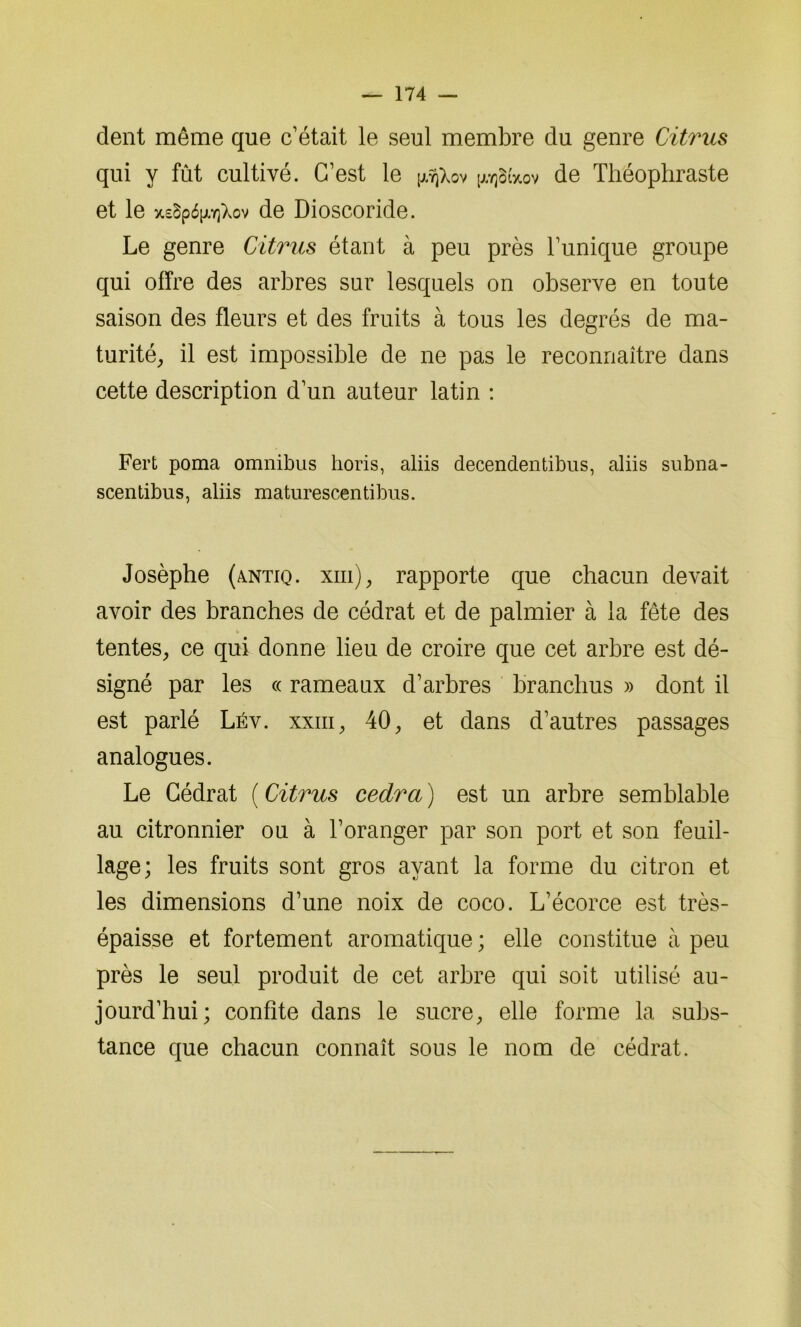 dent même que c’était le seul membre du genre Citrus qui y fût cultivé. C’est le ^otVov de Théophraste et le de Dioscoride. Le genre Citrus étant à peu près l’unique groupe qui offre des arbres sur lesquels on observe en toute saison des fleurs et des fruits à tous les degrés de ma- turité, il est impossible de ne pas le reconnaître dans cette description d’un auteur latin : Fert poma omnibus horis, aliis decendentibus, aliis subna- scentibus, aliis maturescentibus. Josèphe (AlNtiq. xiii), rapporte que chacun devait avoir des branches de cédrat et de palmier à la fête des tentes, ce qui donne lieu de croire que cet arbre est dé- signé par les « rameaux d’arbres branclius » dont il est parlé Lév. xxiii, 40, et dans d’autres passages analogues. Le Cédrat ( Citrus cedra ) est un arbre semblable au citronnier ou à l’oranger par son port et son feuil- lage; les fruits sont gros ayant la forme du citron et les dimensions d’une noix de coco. L’écorce est très- épaisse et fortement aromatique ; elle constitue à peu près le seul produit de cet arbre qui soit utilisé au- jourd’hui; confite dans le sucre, elle forme la subs- tance que chacun connaît sous le nom de cédrat.